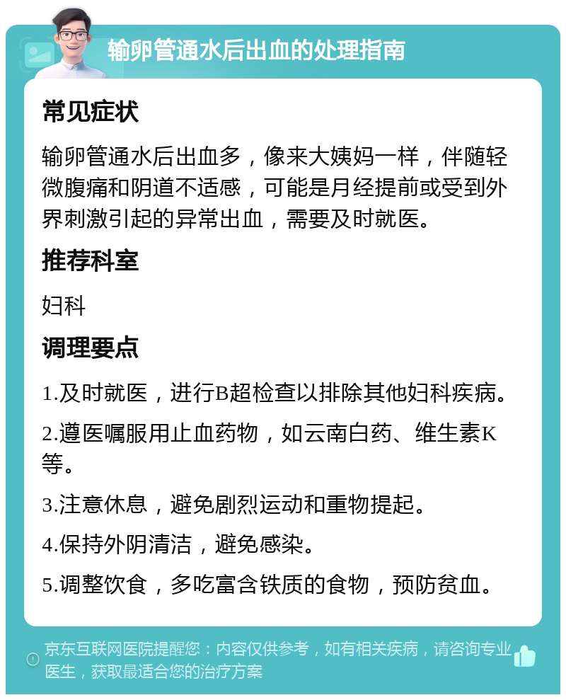 输卵管通水后出血的处理指南 常见症状 输卵管通水后出血多，像来大姨妈一样，伴随轻微腹痛和阴道不适感，可能是月经提前或受到外界刺激引起的异常出血，需要及时就医。 推荐科室 妇科 调理要点 1.及时就医，进行B超检查以排除其他妇科疾病。 2.遵医嘱服用止血药物，如云南白药、维生素K等。 3.注意休息，避免剧烈运动和重物提起。 4.保持外阴清洁，避免感染。 5.调整饮食，多吃富含铁质的食物，预防贫血。