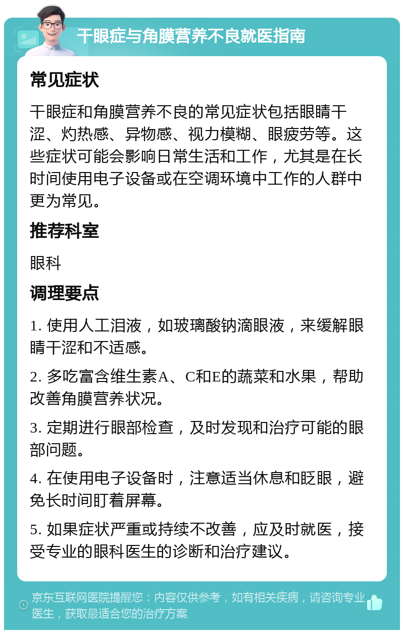 干眼症与角膜营养不良就医指南 常见症状 干眼症和角膜营养不良的常见症状包括眼睛干涩、灼热感、异物感、视力模糊、眼疲劳等。这些症状可能会影响日常生活和工作，尤其是在长时间使用电子设备或在空调环境中工作的人群中更为常见。 推荐科室 眼科 调理要点 1. 使用人工泪液，如玻璃酸钠滴眼液，来缓解眼睛干涩和不适感。 2. 多吃富含维生素A、C和E的蔬菜和水果，帮助改善角膜营养状况。 3. 定期进行眼部检查，及时发现和治疗可能的眼部问题。 4. 在使用电子设备时，注意适当休息和眨眼，避免长时间盯着屏幕。 5. 如果症状严重或持续不改善，应及时就医，接受专业的眼科医生的诊断和治疗建议。