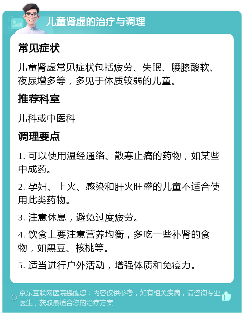 儿童肾虚的治疗与调理 常见症状 儿童肾虚常见症状包括疲劳、失眠、腰膝酸软、夜尿增多等，多见于体质较弱的儿童。 推荐科室 儿科或中医科 调理要点 1. 可以使用温经通络、散寒止痛的药物，如某些中成药。 2. 孕妇、上火、感染和肝火旺盛的儿童不适合使用此类药物。 3. 注意休息，避免过度疲劳。 4. 饮食上要注意营养均衡，多吃一些补肾的食物，如黑豆、核桃等。 5. 适当进行户外活动，增强体质和免疫力。