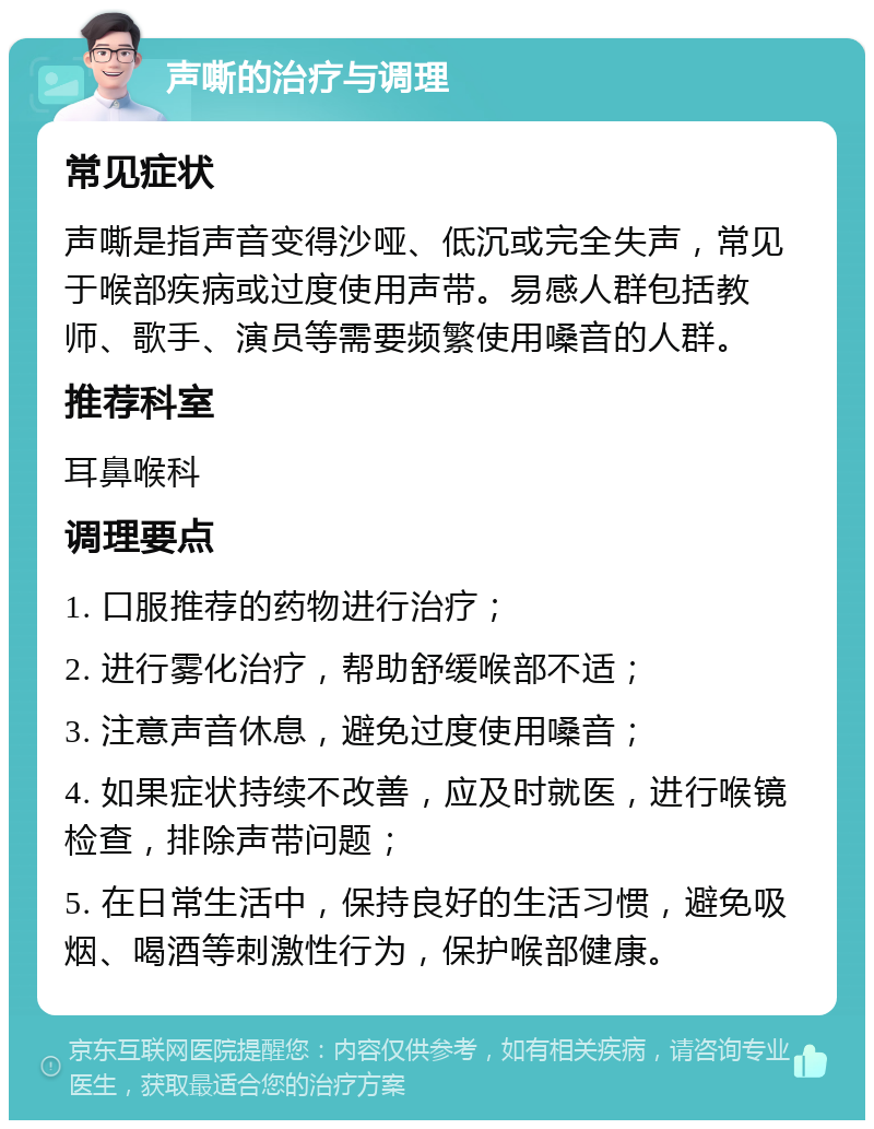 声嘶的治疗与调理 常见症状 声嘶是指声音变得沙哑、低沉或完全失声，常见于喉部疾病或过度使用声带。易感人群包括教师、歌手、演员等需要频繁使用嗓音的人群。 推荐科室 耳鼻喉科 调理要点 1. 口服推荐的药物进行治疗； 2. 进行雾化治疗，帮助舒缓喉部不适； 3. 注意声音休息，避免过度使用嗓音； 4. 如果症状持续不改善，应及时就医，进行喉镜检查，排除声带问题； 5. 在日常生活中，保持良好的生活习惯，避免吸烟、喝酒等刺激性行为，保护喉部健康。