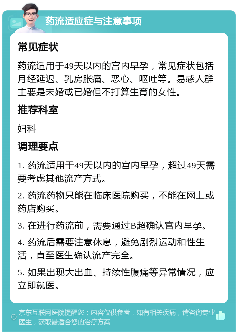 药流适应症与注意事项 常见症状 药流适用于49天以内的宫内早孕，常见症状包括月经延迟、乳房胀痛、恶心、呕吐等。易感人群主要是未婚或已婚但不打算生育的女性。 推荐科室 妇科 调理要点 1. 药流适用于49天以内的宫内早孕，超过49天需要考虑其他流产方式。 2. 药流药物只能在临床医院购买，不能在网上或药店购买。 3. 在进行药流前，需要通过B超确认宫内早孕。 4. 药流后需要注意休息，避免剧烈运动和性生活，直至医生确认流产完全。 5. 如果出现大出血、持续性腹痛等异常情况，应立即就医。