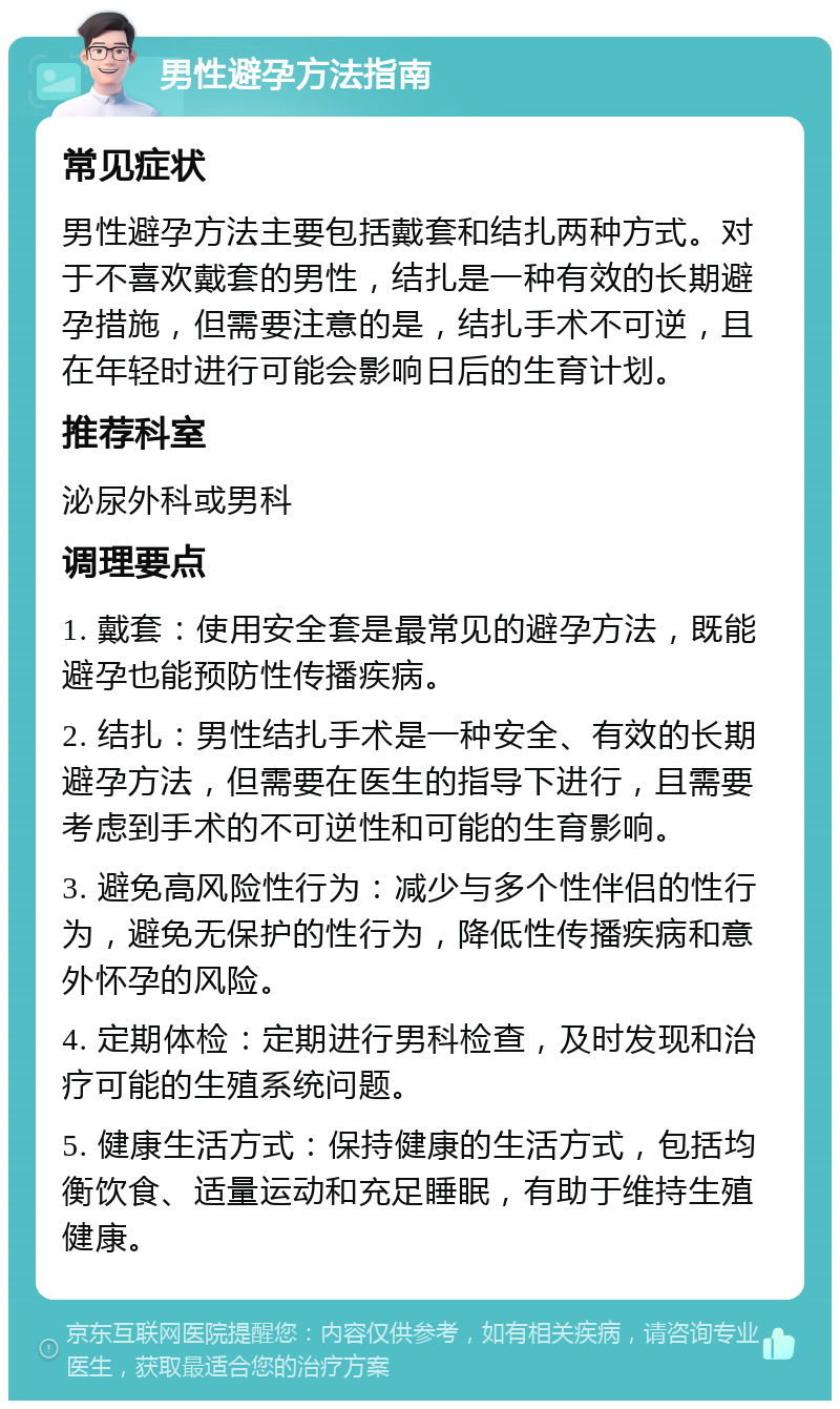 男性避孕方法指南 常见症状 男性避孕方法主要包括戴套和结扎两种方式。对于不喜欢戴套的男性，结扎是一种有效的长期避孕措施，但需要注意的是，结扎手术不可逆，且在年轻时进行可能会影响日后的生育计划。 推荐科室 泌尿外科或男科 调理要点 1. 戴套：使用安全套是最常见的避孕方法，既能避孕也能预防性传播疾病。 2. 结扎：男性结扎手术是一种安全、有效的长期避孕方法，但需要在医生的指导下进行，且需要考虑到手术的不可逆性和可能的生育影响。 3. 避免高风险性行为：减少与多个性伴侣的性行为，避免无保护的性行为，降低性传播疾病和意外怀孕的风险。 4. 定期体检：定期进行男科检查，及时发现和治疗可能的生殖系统问题。 5. 健康生活方式：保持健康的生活方式，包括均衡饮食、适量运动和充足睡眠，有助于维持生殖健康。