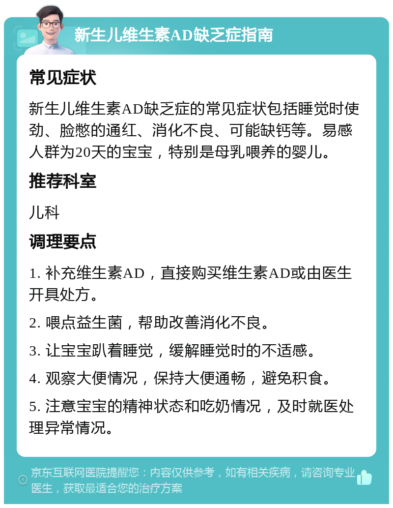 新生儿维生素AD缺乏症指南 常见症状 新生儿维生素AD缺乏症的常见症状包括睡觉时使劲、脸憋的通红、消化不良、可能缺钙等。易感人群为20天的宝宝，特别是母乳喂养的婴儿。 推荐科室 儿科 调理要点 1. 补充维生素AD，直接购买维生素AD或由医生开具处方。 2. 喂点益生菌，帮助改善消化不良。 3. 让宝宝趴着睡觉，缓解睡觉时的不适感。 4. 观察大便情况，保持大便通畅，避免积食。 5. 注意宝宝的精神状态和吃奶情况，及时就医处理异常情况。