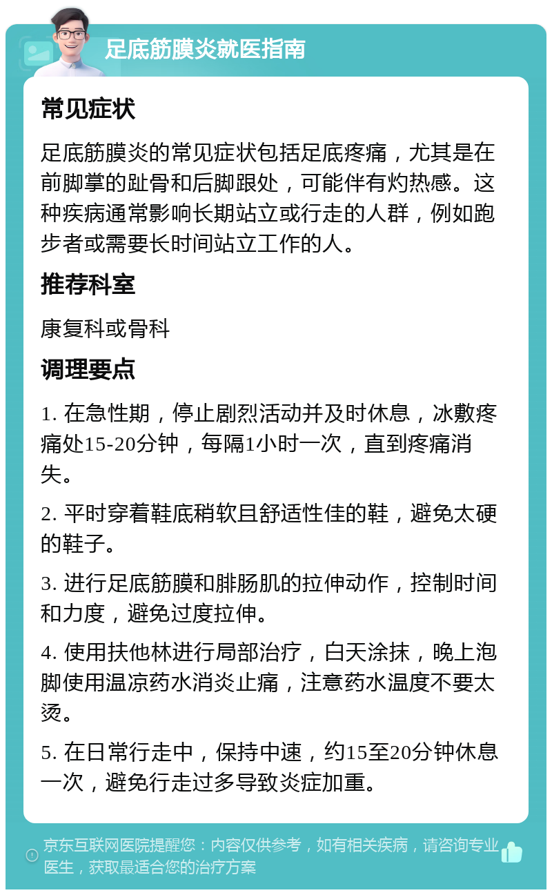 足底筋膜炎就医指南 常见症状 足底筋膜炎的常见症状包括足底疼痛，尤其是在前脚掌的趾骨和后脚跟处，可能伴有灼热感。这种疾病通常影响长期站立或行走的人群，例如跑步者或需要长时间站立工作的人。 推荐科室 康复科或骨科 调理要点 1. 在急性期，停止剧烈活动并及时休息，冰敷疼痛处15-20分钟，每隔1小时一次，直到疼痛消失。 2. 平时穿着鞋底稍软且舒适性佳的鞋，避免太硬的鞋子。 3. 进行足底筋膜和腓肠肌的拉伸动作，控制时间和力度，避免过度拉伸。 4. 使用扶他林进行局部治疗，白天涂抹，晚上泡脚使用温凉药水消炎止痛，注意药水温度不要太烫。 5. 在日常行走中，保持中速，约15至20分钟休息一次，避免行走过多导致炎症加重。