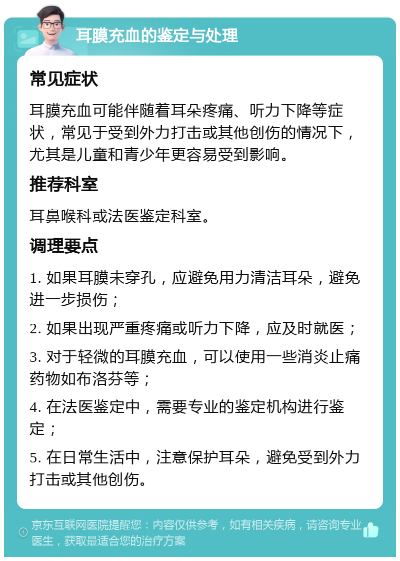 耳膜充血的鉴定与处理 常见症状 耳膜充血可能伴随着耳朵疼痛、听力下降等症状，常见于受到外力打击或其他创伤的情况下，尤其是儿童和青少年更容易受到影响。 推荐科室 耳鼻喉科或法医鉴定科室。 调理要点 1. 如果耳膜未穿孔，应避免用力清洁耳朵，避免进一步损伤； 2. 如果出现严重疼痛或听力下降，应及时就医； 3. 对于轻微的耳膜充血，可以使用一些消炎止痛药物如布洛芬等； 4. 在法医鉴定中，需要专业的鉴定机构进行鉴定； 5. 在日常生活中，注意保护耳朵，避免受到外力打击或其他创伤。