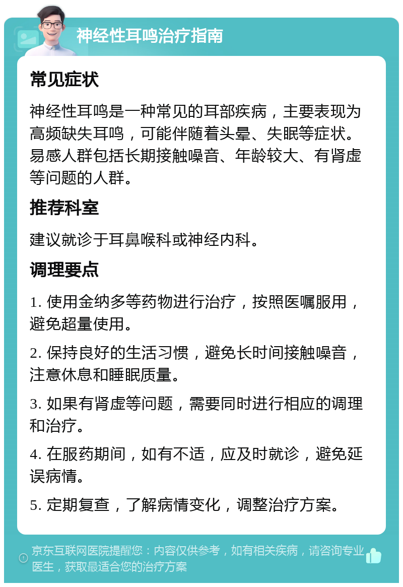 神经性耳鸣治疗指南 常见症状 神经性耳鸣是一种常见的耳部疾病，主要表现为高频缺失耳鸣，可能伴随着头晕、失眠等症状。易感人群包括长期接触噪音、年龄较大、有肾虚等问题的人群。 推荐科室 建议就诊于耳鼻喉科或神经内科。 调理要点 1. 使用金纳多等药物进行治疗，按照医嘱服用，避免超量使用。 2. 保持良好的生活习惯，避免长时间接触噪音，注意休息和睡眠质量。 3. 如果有肾虚等问题，需要同时进行相应的调理和治疗。 4. 在服药期间，如有不适，应及时就诊，避免延误病情。 5. 定期复查，了解病情变化，调整治疗方案。