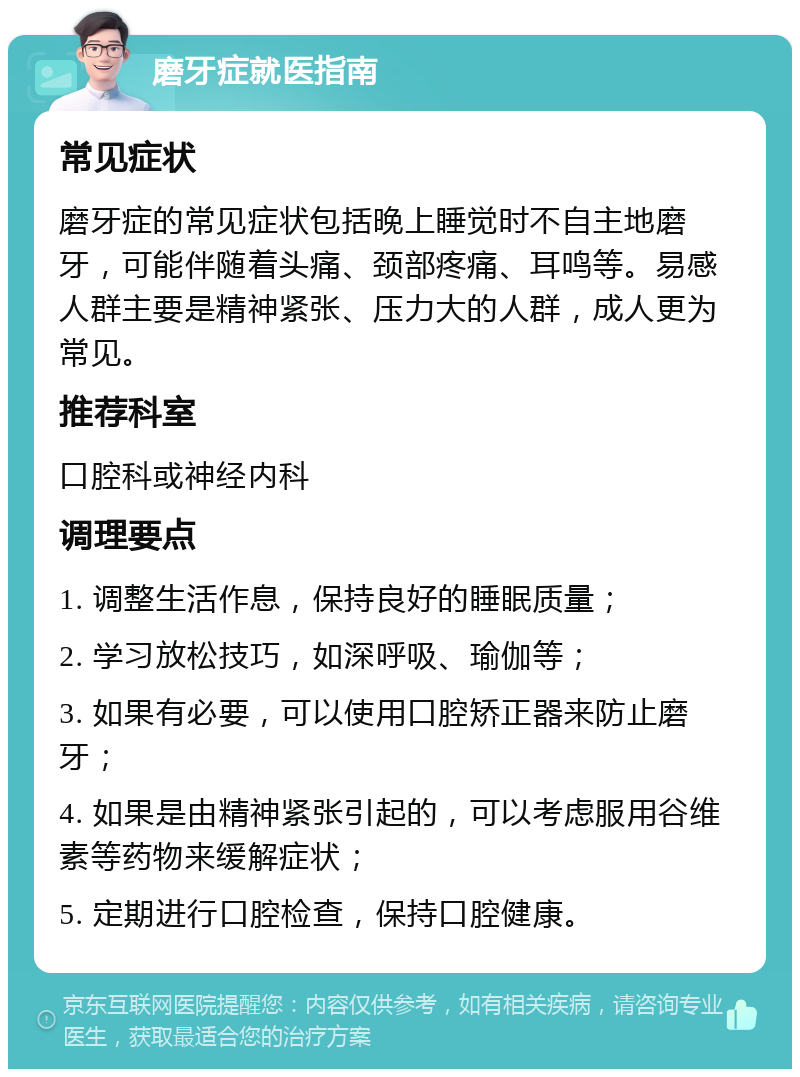 磨牙症就医指南 常见症状 磨牙症的常见症状包括晚上睡觉时不自主地磨牙，可能伴随着头痛、颈部疼痛、耳鸣等。易感人群主要是精神紧张、压力大的人群，成人更为常见。 推荐科室 口腔科或神经内科 调理要点 1. 调整生活作息，保持良好的睡眠质量； 2. 学习放松技巧，如深呼吸、瑜伽等； 3. 如果有必要，可以使用口腔矫正器来防止磨牙； 4. 如果是由精神紧张引起的，可以考虑服用谷维素等药物来缓解症状； 5. 定期进行口腔检查，保持口腔健康。