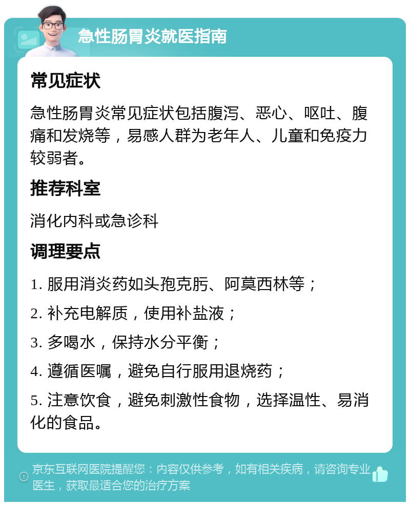 急性肠胃炎就医指南 常见症状 急性肠胃炎常见症状包括腹泻、恶心、呕吐、腹痛和发烧等，易感人群为老年人、儿童和免疫力较弱者。 推荐科室 消化内科或急诊科 调理要点 1. 服用消炎药如头孢克肟、阿莫西林等； 2. 补充电解质，使用补盐液； 3. 多喝水，保持水分平衡； 4. 遵循医嘱，避免自行服用退烧药； 5. 注意饮食，避免刺激性食物，选择温性、易消化的食品。