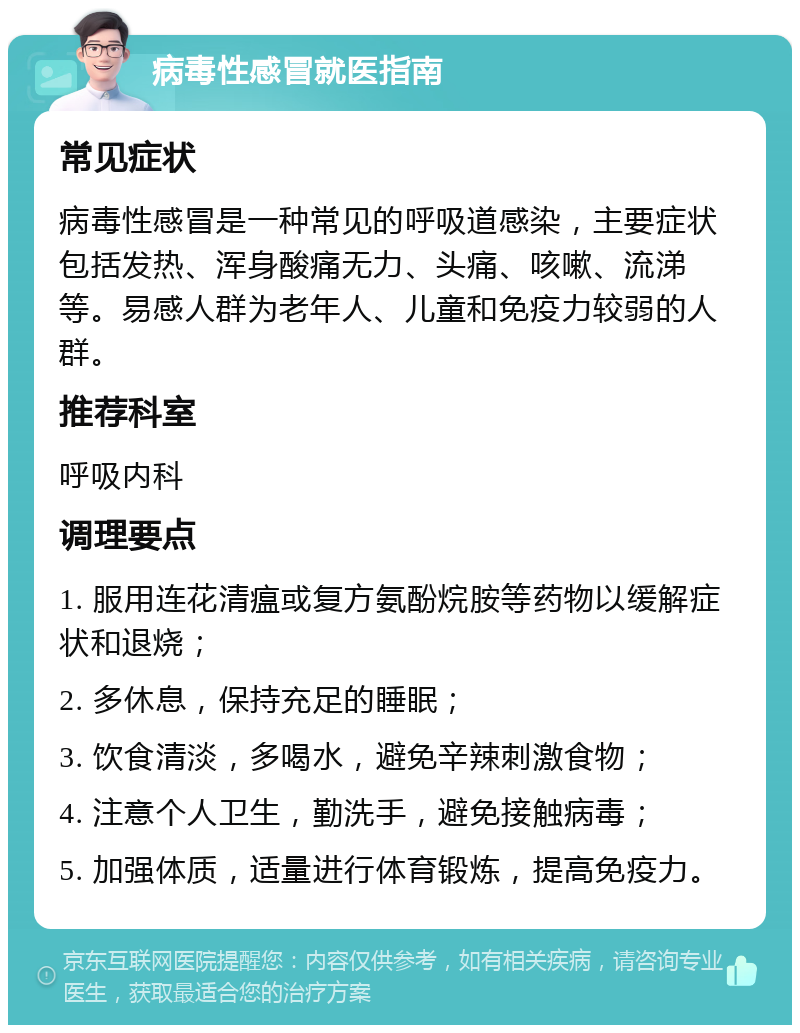 病毒性感冒就医指南 常见症状 病毒性感冒是一种常见的呼吸道感染，主要症状包括发热、浑身酸痛无力、头痛、咳嗽、流涕等。易感人群为老年人、儿童和免疫力较弱的人群。 推荐科室 呼吸内科 调理要点 1. 服用连花清瘟或复方氨酚烷胺等药物以缓解症状和退烧； 2. 多休息，保持充足的睡眠； 3. 饮食清淡，多喝水，避免辛辣刺激食物； 4. 注意个人卫生，勤洗手，避免接触病毒； 5. 加强体质，适量进行体育锻炼，提高免疫力。