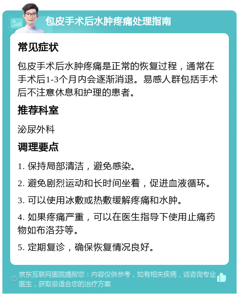 包皮手术后水肿疼痛处理指南 常见症状 包皮手术后水肿疼痛是正常的恢复过程，通常在手术后1-3个月内会逐渐消退。易感人群包括手术后不注意休息和护理的患者。 推荐科室 泌尿外科 调理要点 1. 保持局部清洁，避免感染。 2. 避免剧烈运动和长时间坐着，促进血液循环。 3. 可以使用冰敷或热敷缓解疼痛和水肿。 4. 如果疼痛严重，可以在医生指导下使用止痛药物如布洛芬等。 5. 定期复诊，确保恢复情况良好。