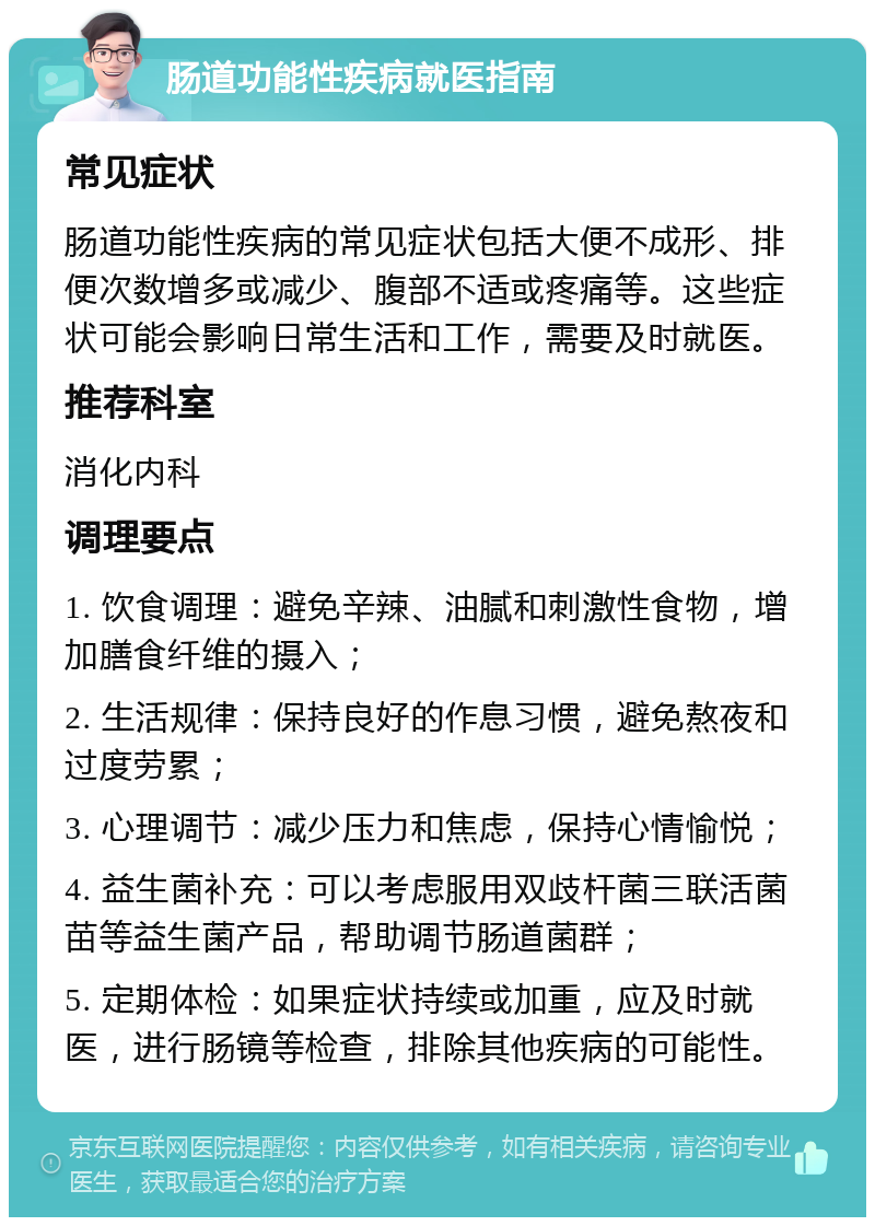 肠道功能性疾病就医指南 常见症状 肠道功能性疾病的常见症状包括大便不成形、排便次数增多或减少、腹部不适或疼痛等。这些症状可能会影响日常生活和工作，需要及时就医。 推荐科室 消化内科 调理要点 1. 饮食调理：避免辛辣、油腻和刺激性食物，增加膳食纤维的摄入； 2. 生活规律：保持良好的作息习惯，避免熬夜和过度劳累； 3. 心理调节：减少压力和焦虑，保持心情愉悦； 4. 益生菌补充：可以考虑服用双歧杆菌三联活菌苗等益生菌产品，帮助调节肠道菌群； 5. 定期体检：如果症状持续或加重，应及时就医，进行肠镜等检查，排除其他疾病的可能性。