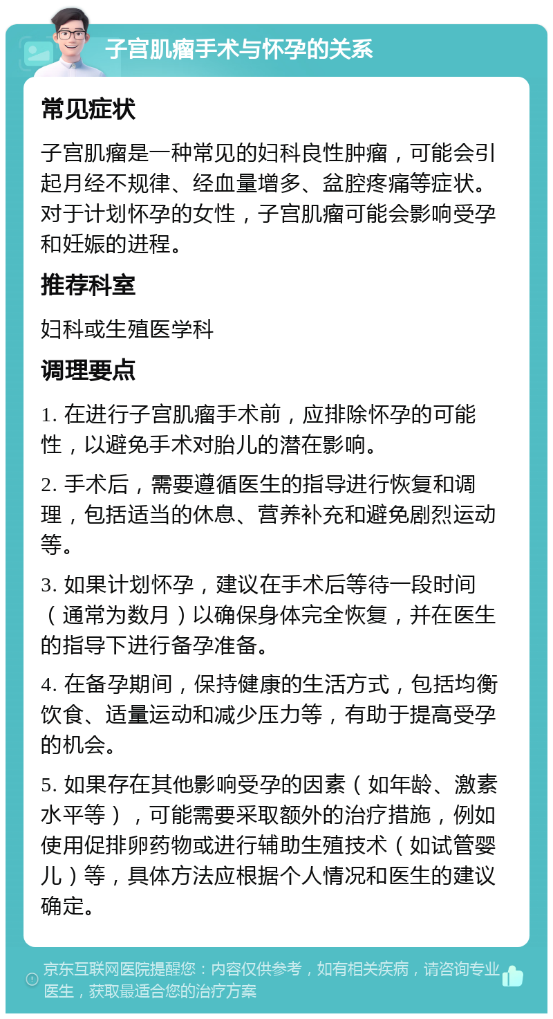 子宫肌瘤手术与怀孕的关系 常见症状 子宫肌瘤是一种常见的妇科良性肿瘤，可能会引起月经不规律、经血量增多、盆腔疼痛等症状。对于计划怀孕的女性，子宫肌瘤可能会影响受孕和妊娠的进程。 推荐科室 妇科或生殖医学科 调理要点 1. 在进行子宫肌瘤手术前，应排除怀孕的可能性，以避免手术对胎儿的潜在影响。 2. 手术后，需要遵循医生的指导进行恢复和调理，包括适当的休息、营养补充和避免剧烈运动等。 3. 如果计划怀孕，建议在手术后等待一段时间（通常为数月）以确保身体完全恢复，并在医生的指导下进行备孕准备。 4. 在备孕期间，保持健康的生活方式，包括均衡饮食、适量运动和减少压力等，有助于提高受孕的机会。 5. 如果存在其他影响受孕的因素（如年龄、激素水平等），可能需要采取额外的治疗措施，例如使用促排卵药物或进行辅助生殖技术（如试管婴儿）等，具体方法应根据个人情况和医生的建议确定。