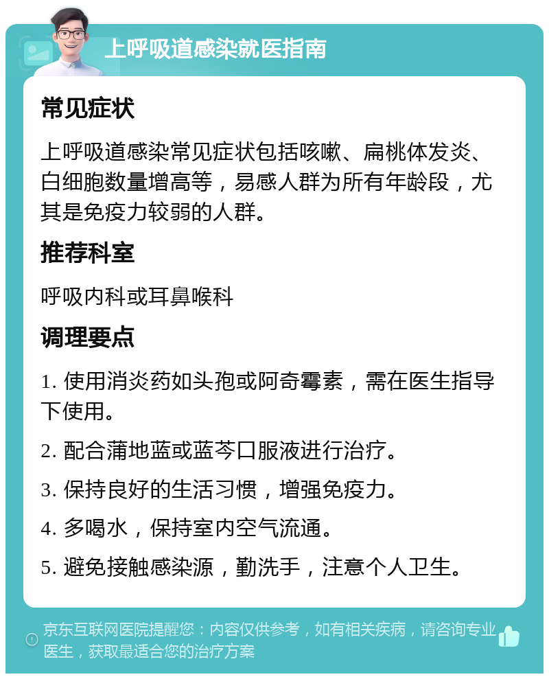 上呼吸道感染就医指南 常见症状 上呼吸道感染常见症状包括咳嗽、扁桃体发炎、白细胞数量增高等，易感人群为所有年龄段，尤其是免疫力较弱的人群。 推荐科室 呼吸内科或耳鼻喉科 调理要点 1. 使用消炎药如头孢或阿奇霉素，需在医生指导下使用。 2. 配合蒲地蓝或蓝芩口服液进行治疗。 3. 保持良好的生活习惯，增强免疫力。 4. 多喝水，保持室内空气流通。 5. 避免接触感染源，勤洗手，注意个人卫生。