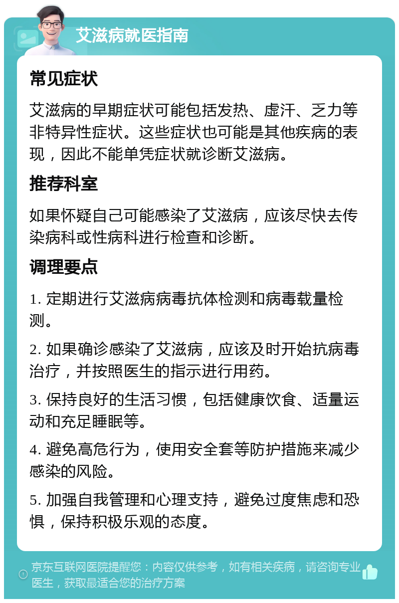 艾滋病就医指南 常见症状 艾滋病的早期症状可能包括发热、虚汗、乏力等非特异性症状。这些症状也可能是其他疾病的表现，因此不能单凭症状就诊断艾滋病。 推荐科室 如果怀疑自己可能感染了艾滋病，应该尽快去传染病科或性病科进行检查和诊断。 调理要点 1. 定期进行艾滋病病毒抗体检测和病毒载量检测。 2. 如果确诊感染了艾滋病，应该及时开始抗病毒治疗，并按照医生的指示进行用药。 3. 保持良好的生活习惯，包括健康饮食、适量运动和充足睡眠等。 4. 避免高危行为，使用安全套等防护措施来减少感染的风险。 5. 加强自我管理和心理支持，避免过度焦虑和恐惧，保持积极乐观的态度。