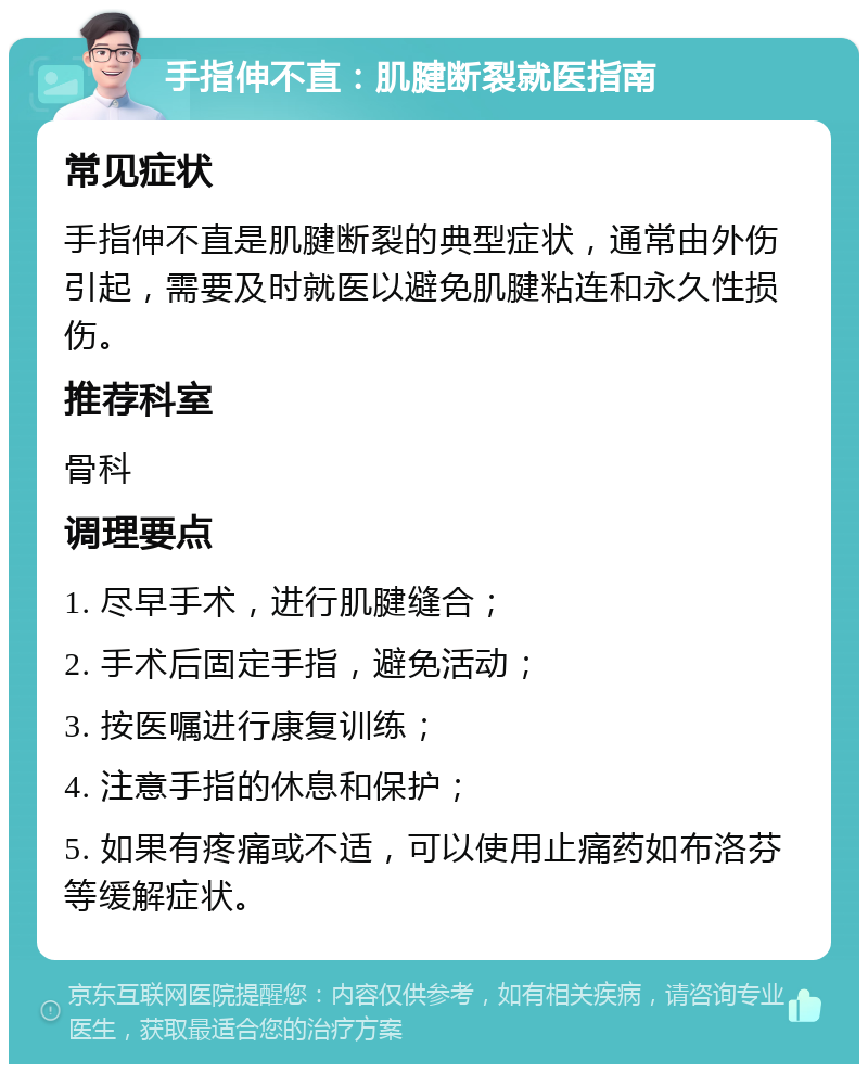 手指伸不直：肌腱断裂就医指南 常见症状 手指伸不直是肌腱断裂的典型症状，通常由外伤引起，需要及时就医以避免肌腱粘连和永久性损伤。 推荐科室 骨科 调理要点 1. 尽早手术，进行肌腱缝合； 2. 手术后固定手指，避免活动； 3. 按医嘱进行康复训练； 4. 注意手指的休息和保护； 5. 如果有疼痛或不适，可以使用止痛药如布洛芬等缓解症状。