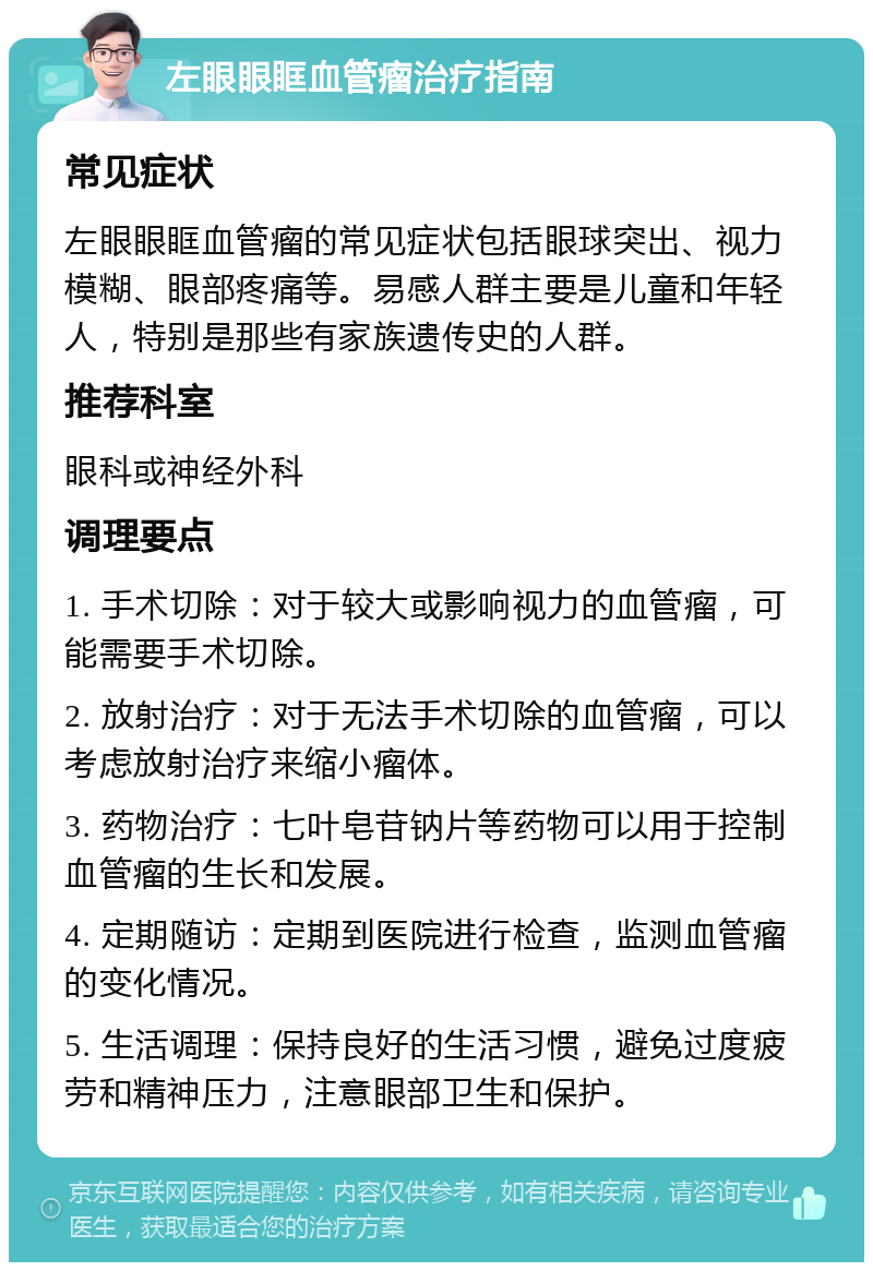 左眼眼眶血管瘤治疗指南 常见症状 左眼眼眶血管瘤的常见症状包括眼球突出、视力模糊、眼部疼痛等。易感人群主要是儿童和年轻人，特别是那些有家族遗传史的人群。 推荐科室 眼科或神经外科 调理要点 1. 手术切除：对于较大或影响视力的血管瘤，可能需要手术切除。 2. 放射治疗：对于无法手术切除的血管瘤，可以考虑放射治疗来缩小瘤体。 3. 药物治疗：七叶皂苷钠片等药物可以用于控制血管瘤的生长和发展。 4. 定期随访：定期到医院进行检查，监测血管瘤的变化情况。 5. 生活调理：保持良好的生活习惯，避免过度疲劳和精神压力，注意眼部卫生和保护。