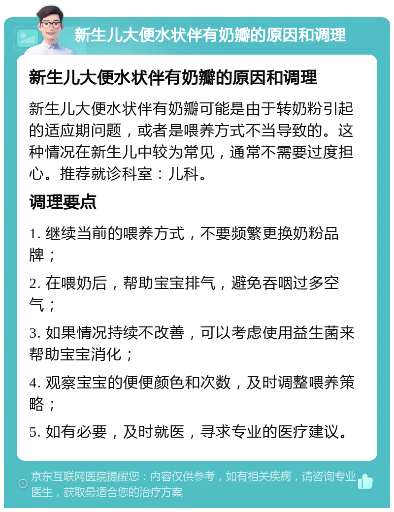 新生儿大便水状伴有奶瓣的原因和调理 新生儿大便水状伴有奶瓣的原因和调理 新生儿大便水状伴有奶瓣可能是由于转奶粉引起的适应期问题，或者是喂养方式不当导致的。这种情况在新生儿中较为常见，通常不需要过度担心。推荐就诊科室：儿科。 调理要点 1. 继续当前的喂养方式，不要频繁更换奶粉品牌； 2. 在喂奶后，帮助宝宝排气，避免吞咽过多空气； 3. 如果情况持续不改善，可以考虑使用益生菌来帮助宝宝消化； 4. 观察宝宝的便便颜色和次数，及时调整喂养策略； 5. 如有必要，及时就医，寻求专业的医疗建议。