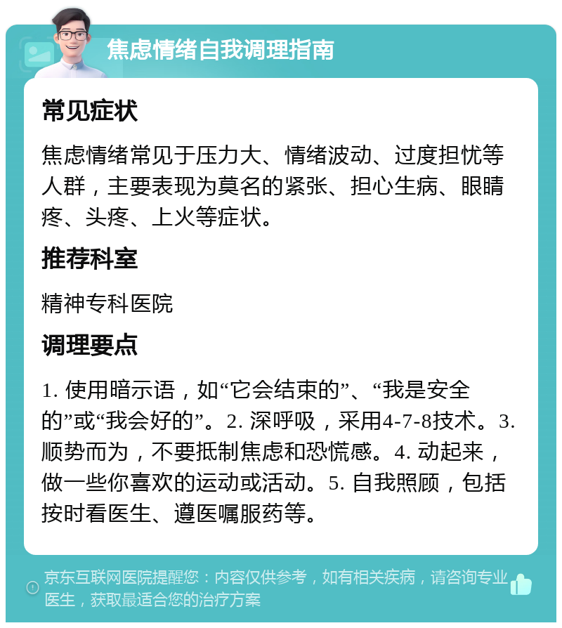 焦虑情绪自我调理指南 常见症状 焦虑情绪常见于压力大、情绪波动、过度担忧等人群，主要表现为莫名的紧张、担心生病、眼睛疼、头疼、上火等症状。 推荐科室 精神专科医院 调理要点 1. 使用暗示语，如“它会结束的”、“我是安全的”或“我会好的”。2. 深呼吸，采用4-7-8技术。3. 顺势而为，不要抵制焦虑和恐慌感。4. 动起来，做一些你喜欢的运动或活动。5. 自我照顾，包括按时看医生、遵医嘱服药等。