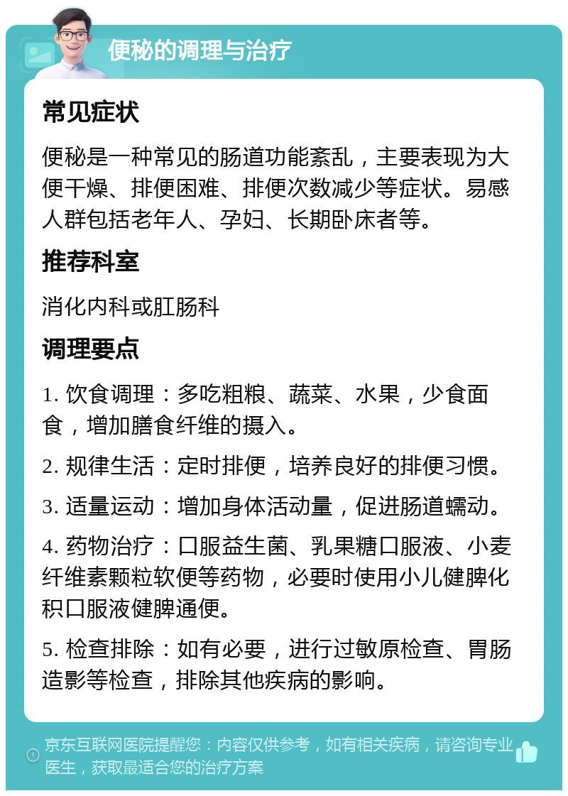 便秘的调理与治疗 常见症状 便秘是一种常见的肠道功能紊乱，主要表现为大便干燥、排便困难、排便次数减少等症状。易感人群包括老年人、孕妇、长期卧床者等。 推荐科室 消化内科或肛肠科 调理要点 1. 饮食调理：多吃粗粮、蔬菜、水果，少食面食，增加膳食纤维的摄入。 2. 规律生活：定时排便，培养良好的排便习惯。 3. 适量运动：增加身体活动量，促进肠道蠕动。 4. 药物治疗：口服益生菌、乳果糖口服液、小麦纤维素颗粒软便等药物，必要时使用小儿健脾化积口服液健脾通便。 5. 检查排除：如有必要，进行过敏原检查、胃肠造影等检查，排除其他疾病的影响。