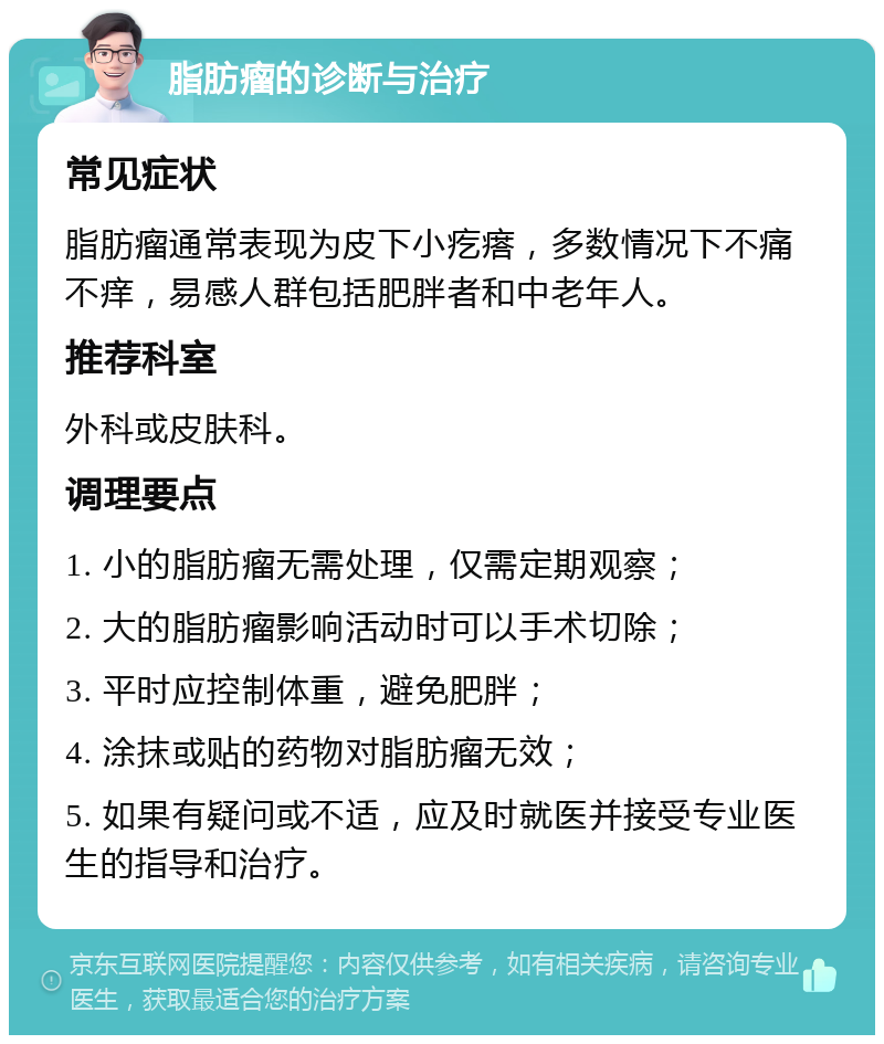 脂肪瘤的诊断与治疗 常见症状 脂肪瘤通常表现为皮下小疙瘩，多数情况下不痛不痒，易感人群包括肥胖者和中老年人。 推荐科室 外科或皮肤科。 调理要点 1. 小的脂肪瘤无需处理，仅需定期观察； 2. 大的脂肪瘤影响活动时可以手术切除； 3. 平时应控制体重，避免肥胖； 4. 涂抹或贴的药物对脂肪瘤无效； 5. 如果有疑问或不适，应及时就医并接受专业医生的指导和治疗。