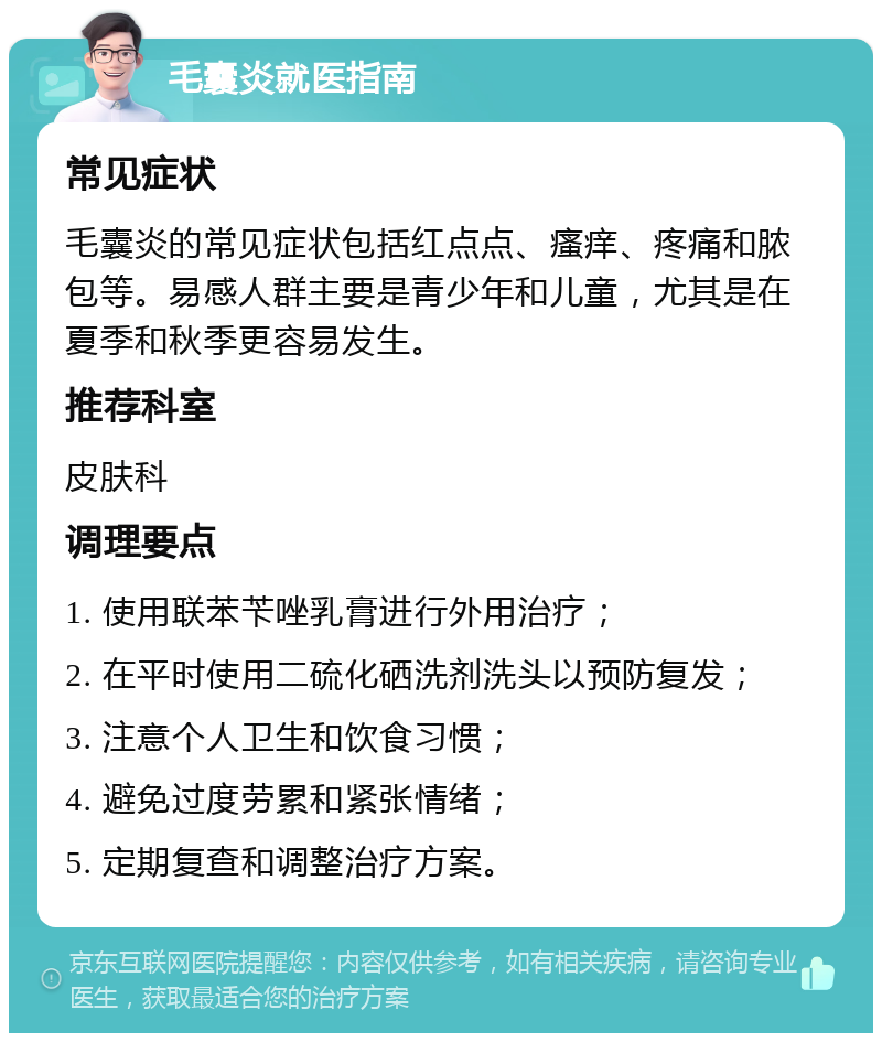 毛囊炎就医指南 常见症状 毛囊炎的常见症状包括红点点、瘙痒、疼痛和脓包等。易感人群主要是青少年和儿童，尤其是在夏季和秋季更容易发生。 推荐科室 皮肤科 调理要点 1. 使用联苯苄唑乳膏进行外用治疗； 2. 在平时使用二硫化硒洗剂洗头以预防复发； 3. 注意个人卫生和饮食习惯； 4. 避免过度劳累和紧张情绪； 5. 定期复查和调整治疗方案。