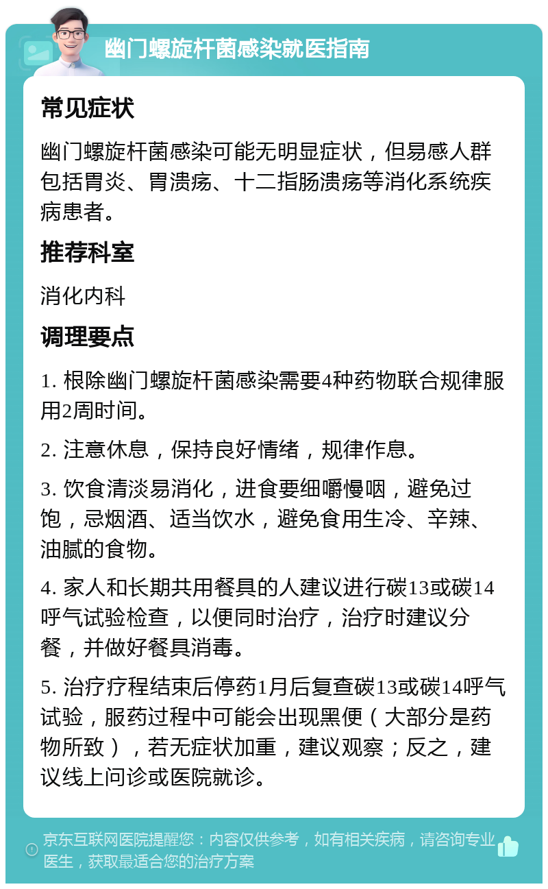 幽门螺旋杆菌感染就医指南 常见症状 幽门螺旋杆菌感染可能无明显症状，但易感人群包括胃炎、胃溃疡、十二指肠溃疡等消化系统疾病患者。 推荐科室 消化内科 调理要点 1. 根除幽门螺旋杆菌感染需要4种药物联合规律服用2周时间。 2. 注意休息，保持良好情绪，规律作息。 3. 饮食清淡易消化，进食要细嚼慢咽，避免过饱，忌烟酒、适当饮水，避免食用生冷、辛辣、油腻的食物。 4. 家人和长期共用餐具的人建议进行碳13或碳14呼气试验检查，以便同时治疗，治疗时建议分餐，并做好餐具消毒。 5. 治疗疗程结束后停药1月后复查碳13或碳14呼气试验，服药过程中可能会出现黑便（大部分是药物所致），若无症状加重，建议观察；反之，建议线上问诊或医院就诊。