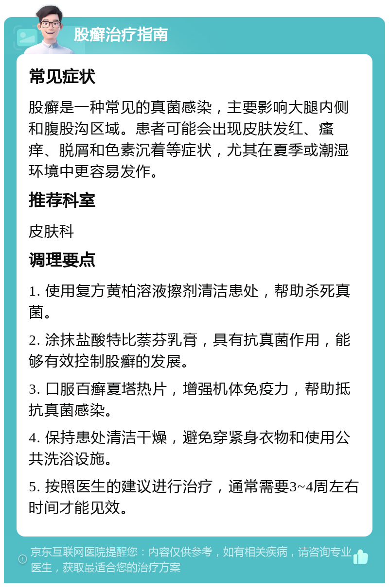 股癣治疗指南 常见症状 股癣是一种常见的真菌感染，主要影响大腿内侧和腹股沟区域。患者可能会出现皮肤发红、瘙痒、脱屑和色素沉着等症状，尤其在夏季或潮湿环境中更容易发作。 推荐科室 皮肤科 调理要点 1. 使用复方黄柏溶液擦剂清洁患处，帮助杀死真菌。 2. 涂抹盐酸特比萘芬乳膏，具有抗真菌作用，能够有效控制股癣的发展。 3. 口服百癣夏塔热片，增强机体免疫力，帮助抵抗真菌感染。 4. 保持患处清洁干燥，避免穿紧身衣物和使用公共洗浴设施。 5. 按照医生的建议进行治疗，通常需要3~4周左右时间才能见效。