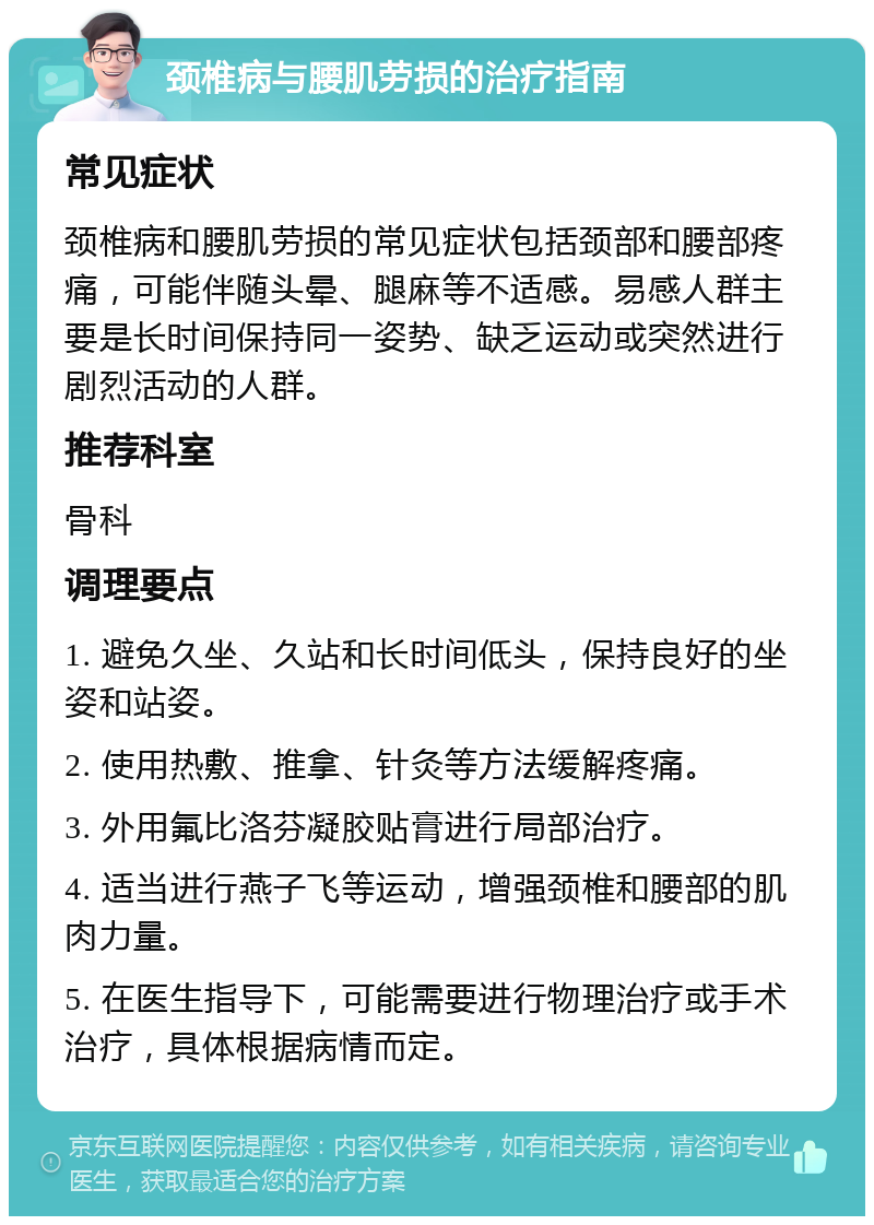 颈椎病与腰肌劳损的治疗指南 常见症状 颈椎病和腰肌劳损的常见症状包括颈部和腰部疼痛，可能伴随头晕、腿麻等不适感。易感人群主要是长时间保持同一姿势、缺乏运动或突然进行剧烈活动的人群。 推荐科室 骨科 调理要点 1. 避免久坐、久站和长时间低头，保持良好的坐姿和站姿。 2. 使用热敷、推拿、针灸等方法缓解疼痛。 3. 外用氟比洛芬凝胶贴膏进行局部治疗。 4. 适当进行燕子飞等运动，增强颈椎和腰部的肌肉力量。 5. 在医生指导下，可能需要进行物理治疗或手术治疗，具体根据病情而定。