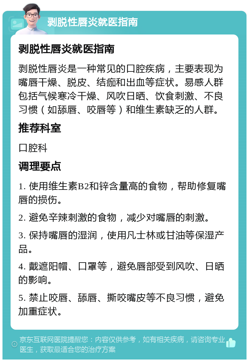 剥脱性唇炎就医指南 剥脱性唇炎就医指南 剥脱性唇炎是一种常见的口腔疾病，主要表现为嘴唇干燥、脱皮、结痂和出血等症状。易感人群包括气候寒冷干燥、风吹日晒、饮食刺激、不良习惯（如舔唇、咬唇等）和维生素缺乏的人群。 推荐科室 口腔科 调理要点 1. 使用维生素B2和锌含量高的食物，帮助修复嘴唇的损伤。 2. 避免辛辣刺激的食物，减少对嘴唇的刺激。 3. 保持嘴唇的湿润，使用凡士林或甘油等保湿产品。 4. 戴遮阳帽、口罩等，避免唇部受到风吹、日晒的影响。 5. 禁止咬唇、舔唇、撕咬嘴皮等不良习惯，避免加重症状。