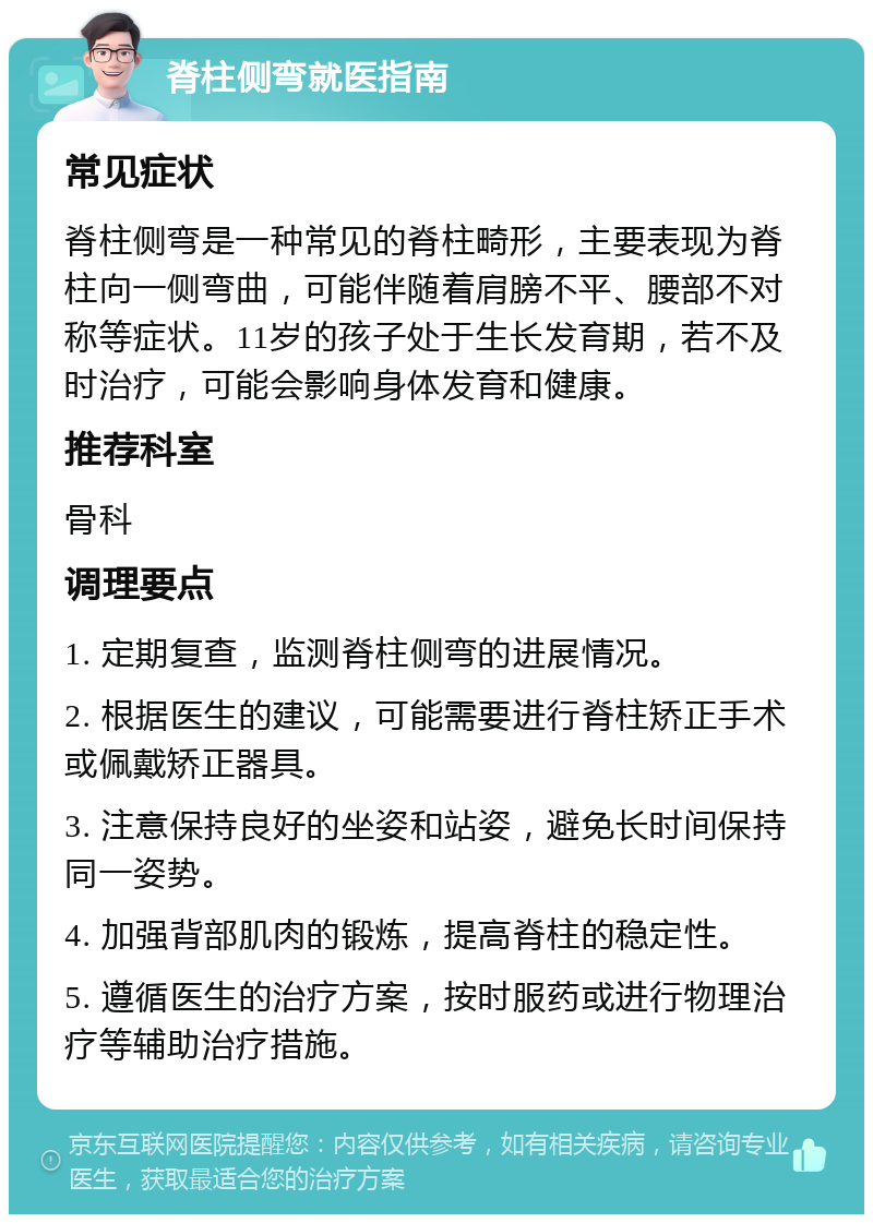 脊柱侧弯就医指南 常见症状 脊柱侧弯是一种常见的脊柱畸形，主要表现为脊柱向一侧弯曲，可能伴随着肩膀不平、腰部不对称等症状。11岁的孩子处于生长发育期，若不及时治疗，可能会影响身体发育和健康。 推荐科室 骨科 调理要点 1. 定期复查，监测脊柱侧弯的进展情况。 2. 根据医生的建议，可能需要进行脊柱矫正手术或佩戴矫正器具。 3. 注意保持良好的坐姿和站姿，避免长时间保持同一姿势。 4. 加强背部肌肉的锻炼，提高脊柱的稳定性。 5. 遵循医生的治疗方案，按时服药或进行物理治疗等辅助治疗措施。