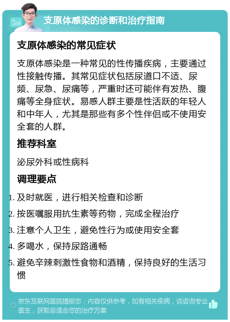 支原体感染的诊断和治疗指南 支原体感染的常见症状 支原体感染是一种常见的性传播疾病，主要通过性接触传播。其常见症状包括尿道口不适、尿频、尿急、尿痛等，严重时还可能伴有发热、腹痛等全身症状。易感人群主要是性活跃的年轻人和中年人，尤其是那些有多个性伴侣或不使用安全套的人群。 推荐科室 泌尿外科或性病科 调理要点 及时就医，进行相关检查和诊断 按医嘱服用抗生素等药物，完成全程治疗 注意个人卫生，避免性行为或使用安全套 多喝水，保持尿路通畅 避免辛辣刺激性食物和酒精，保持良好的生活习惯