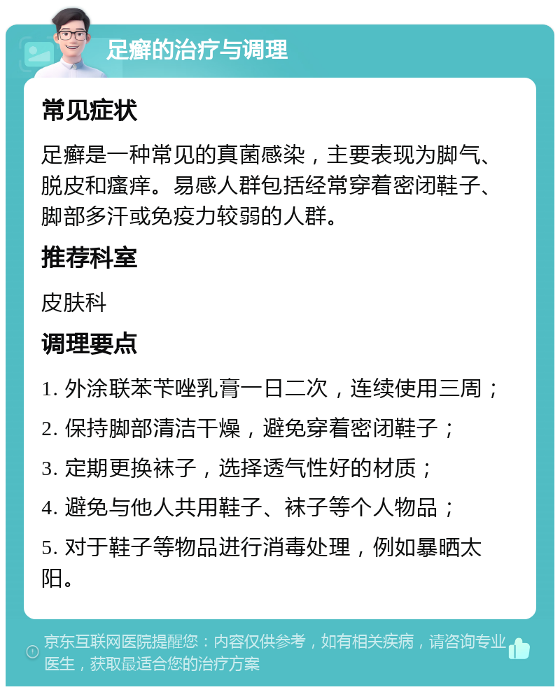 足癣的治疗与调理 常见症状 足癣是一种常见的真菌感染，主要表现为脚气、脱皮和瘙痒。易感人群包括经常穿着密闭鞋子、脚部多汗或免疫力较弱的人群。 推荐科室 皮肤科 调理要点 1. 外涂联苯苄唑乳膏一日二次，连续使用三周； 2. 保持脚部清洁干燥，避免穿着密闭鞋子； 3. 定期更换袜子，选择透气性好的材质； 4. 避免与他人共用鞋子、袜子等个人物品； 5. 对于鞋子等物品进行消毒处理，例如暴晒太阳。