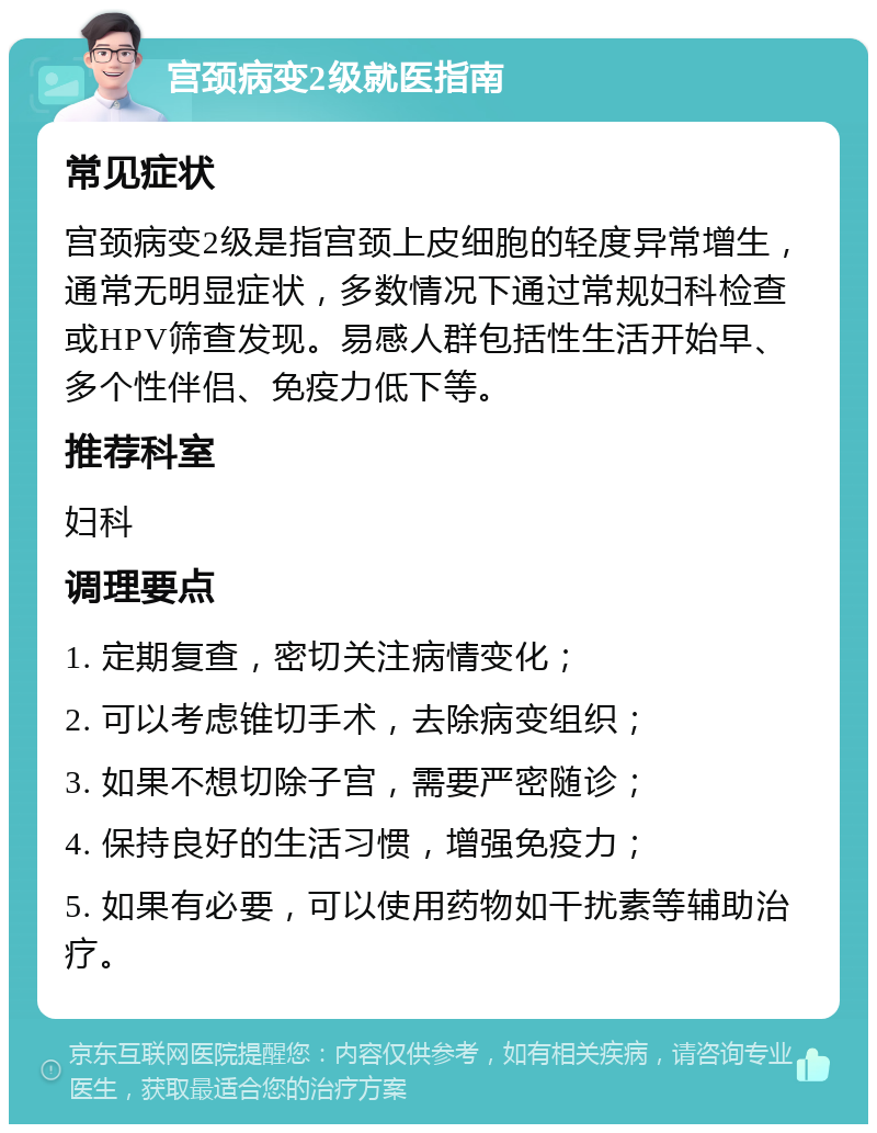 宫颈病变2级就医指南 常见症状 宫颈病变2级是指宫颈上皮细胞的轻度异常增生，通常无明显症状，多数情况下通过常规妇科检查或HPV筛查发现。易感人群包括性生活开始早、多个性伴侣、免疫力低下等。 推荐科室 妇科 调理要点 1. 定期复查，密切关注病情变化； 2. 可以考虑锥切手术，去除病变组织； 3. 如果不想切除子宫，需要严密随诊； 4. 保持良好的生活习惯，增强免疫力； 5. 如果有必要，可以使用药物如干扰素等辅助治疗。