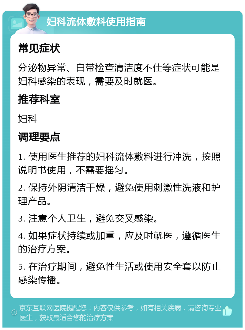 妇科流体敷料使用指南 常见症状 分泌物异常、白带检查清洁度不佳等症状可能是妇科感染的表现，需要及时就医。 推荐科室 妇科 调理要点 1. 使用医生推荐的妇科流体敷料进行冲洗，按照说明书使用，不需要摇匀。 2. 保持外阴清洁干燥，避免使用刺激性洗液和护理产品。 3. 注意个人卫生，避免交叉感染。 4. 如果症状持续或加重，应及时就医，遵循医生的治疗方案。 5. 在治疗期间，避免性生活或使用安全套以防止感染传播。