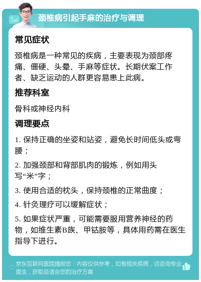 颈椎病引起手麻的治疗与调理 常见症状 颈椎病是一种常见的疾病，主要表现为颈部疼痛、僵硬、头晕、手麻等症状。长期伏案工作者、缺乏运动的人群更容易患上此病。 推荐科室 骨科或神经内科 调理要点 1. 保持正确的坐姿和站姿，避免长时间低头或弯腰； 2. 加强颈部和背部肌肉的锻炼，例如用头写“米”字； 3. 使用合适的枕头，保持颈椎的正常曲度； 4. 针灸理疗可以缓解症状； 5. 如果症状严重，可能需要服用营养神经的药物，如维生素B族、甲钴胺等，具体用药需在医生指导下进行。