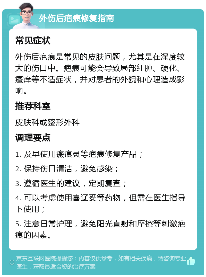 外伤后疤痕修复指南 常见症状 外伤后疤痕是常见的皮肤问题，尤其是在深度较大的伤口中。疤痕可能会导致局部红肿、硬化、瘙痒等不适症状，并对患者的外貌和心理造成影响。 推荐科室 皮肤科或整形外科 调理要点 1. 及早使用瘢痕灵等疤痕修复产品； 2. 保持伤口清洁，避免感染； 3. 遵循医生的建议，定期复查； 4. 可以考虑使用喜辽妥等药物，但需在医生指导下使用； 5. 注意日常护理，避免阳光直射和摩擦等刺激疤痕的因素。