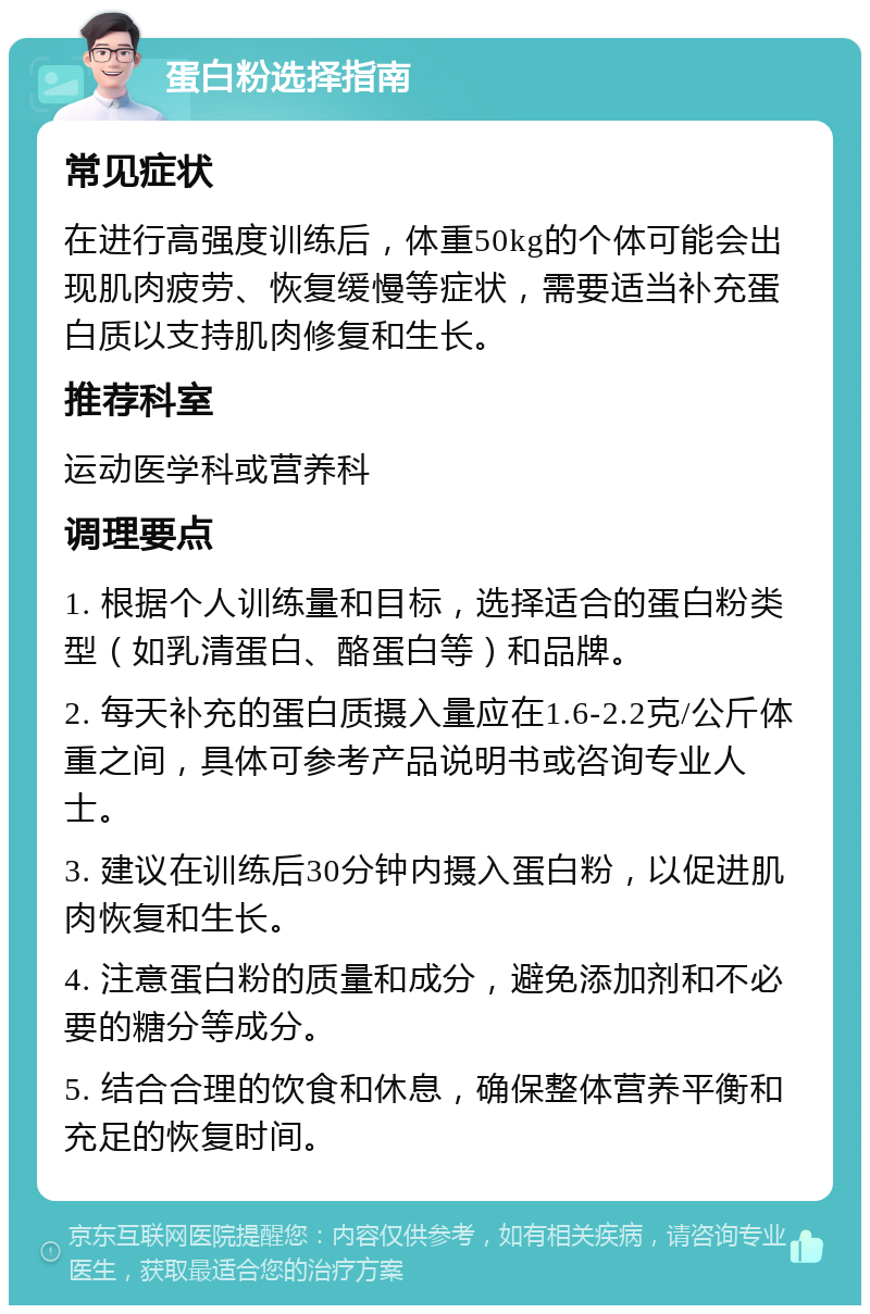 蛋白粉选择指南 常见症状 在进行高强度训练后，体重50kg的个体可能会出现肌肉疲劳、恢复缓慢等症状，需要适当补充蛋白质以支持肌肉修复和生长。 推荐科室 运动医学科或营养科 调理要点 1. 根据个人训练量和目标，选择适合的蛋白粉类型（如乳清蛋白、酪蛋白等）和品牌。 2. 每天补充的蛋白质摄入量应在1.6-2.2克/公斤体重之间，具体可参考产品说明书或咨询专业人士。 3. 建议在训练后30分钟内摄入蛋白粉，以促进肌肉恢复和生长。 4. 注意蛋白粉的质量和成分，避免添加剂和不必要的糖分等成分。 5. 结合合理的饮食和休息，确保整体营养平衡和充足的恢复时间。