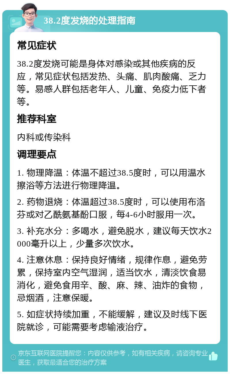 38.2度发烧的处理指南 常见症状 38.2度发烧可能是身体对感染或其他疾病的反应，常见症状包括发热、头痛、肌肉酸痛、乏力等。易感人群包括老年人、儿童、免疫力低下者等。 推荐科室 内科或传染科 调理要点 1. 物理降温：体温不超过38.5度时，可以用温水擦浴等方法进行物理降温。 2. 药物退烧：体温超过38.5度时，可以使用布洛芬或对乙酰氨基酚口服，每4-6小时服用一次。 3. 补充水分：多喝水，避免脱水，建议每天饮水2000毫升以上，少量多次饮水。 4. 注意休息：保持良好情绪，规律作息，避免劳累，保持室内空气湿润，适当饮水，清淡饮食易消化，避免食用辛、酸、麻、辣、油炸的食物，忌烟酒，注意保暖。 5. 如症状持续加重，不能缓解，建议及时线下医院就诊，可能需要考虑输液治疗。