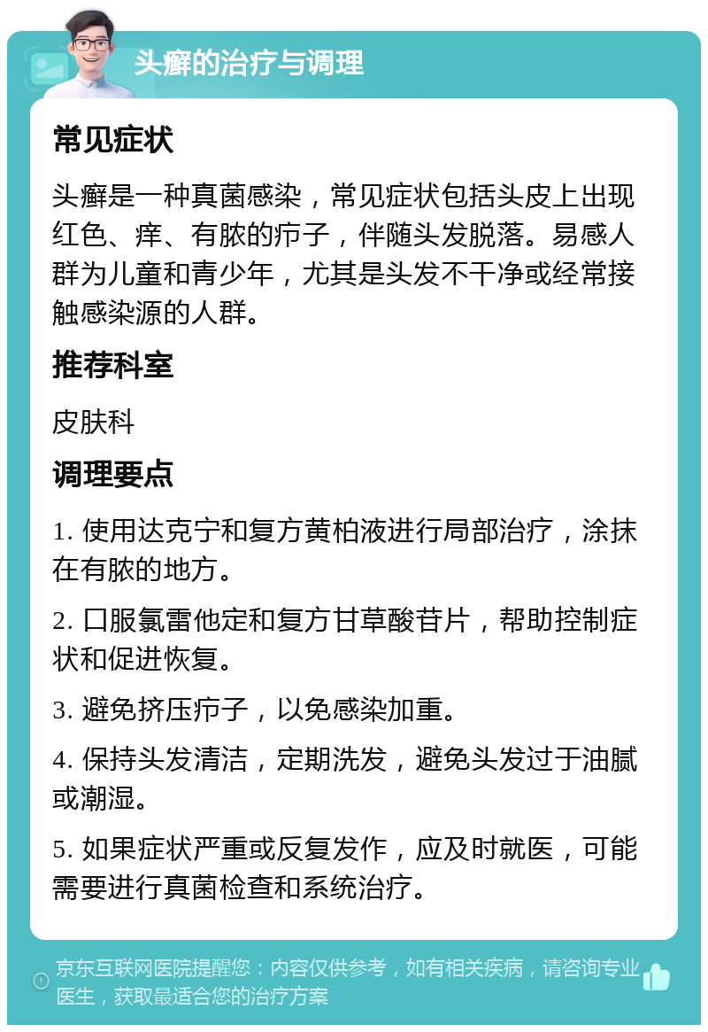 头癣的治疗与调理 常见症状 头癣是一种真菌感染，常见症状包括头皮上出现红色、痒、有脓的疖子，伴随头发脱落。易感人群为儿童和青少年，尤其是头发不干净或经常接触感染源的人群。 推荐科室 皮肤科 调理要点 1. 使用达克宁和复方黄柏液进行局部治疗，涂抹在有脓的地方。 2. 口服氯雷他定和复方甘草酸苷片，帮助控制症状和促进恢复。 3. 避免挤压疖子，以免感染加重。 4. 保持头发清洁，定期洗发，避免头发过于油腻或潮湿。 5. 如果症状严重或反复发作，应及时就医，可能需要进行真菌检查和系统治疗。