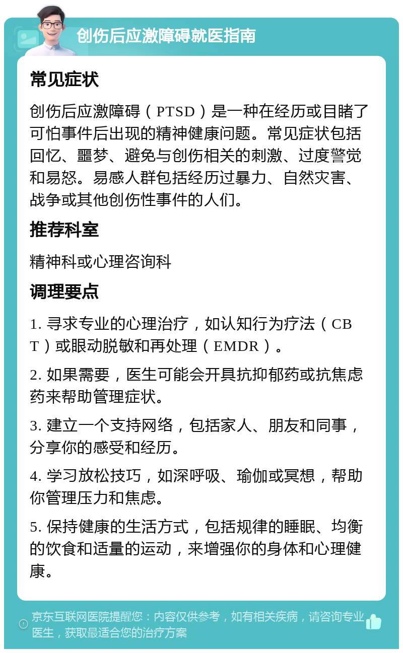 创伤后应激障碍就医指南 常见症状 创伤后应激障碍（PTSD）是一种在经历或目睹了可怕事件后出现的精神健康问题。常见症状包括回忆、噩梦、避免与创伤相关的刺激、过度警觉和易怒。易感人群包括经历过暴力、自然灾害、战争或其他创伤性事件的人们。 推荐科室 精神科或心理咨询科 调理要点 1. 寻求专业的心理治疗，如认知行为疗法（CBT）或眼动脱敏和再处理（EMDR）。 2. 如果需要，医生可能会开具抗抑郁药或抗焦虑药来帮助管理症状。 3. 建立一个支持网络，包括家人、朋友和同事，分享你的感受和经历。 4. 学习放松技巧，如深呼吸、瑜伽或冥想，帮助你管理压力和焦虑。 5. 保持健康的生活方式，包括规律的睡眠、均衡的饮食和适量的运动，来增强你的身体和心理健康。