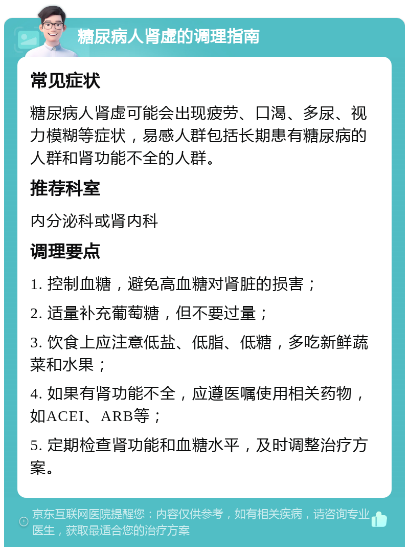 糖尿病人肾虚的调理指南 常见症状 糖尿病人肾虚可能会出现疲劳、口渴、多尿、视力模糊等症状，易感人群包括长期患有糖尿病的人群和肾功能不全的人群。 推荐科室 内分泌科或肾内科 调理要点 1. 控制血糖，避免高血糖对肾脏的损害； 2. 适量补充葡萄糖，但不要过量； 3. 饮食上应注意低盐、低脂、低糖，多吃新鲜蔬菜和水果； 4. 如果有肾功能不全，应遵医嘱使用相关药物，如ACEI、ARB等； 5. 定期检查肾功能和血糖水平，及时调整治疗方案。