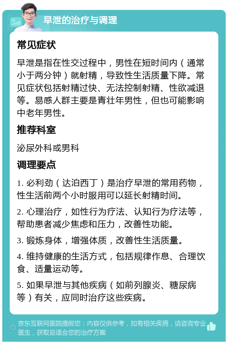 早泄的治疗与调理 常见症状 早泄是指在性交过程中，男性在短时间内（通常小于两分钟）就射精，导致性生活质量下降。常见症状包括射精过快、无法控制射精、性欲减退等。易感人群主要是青壮年男性，但也可能影响中老年男性。 推荐科室 泌尿外科或男科 调理要点 1. 必利劲（达泊西丁）是治疗早泄的常用药物，性生活前两个小时服用可以延长射精时间。 2. 心理治疗，如性行为疗法、认知行为疗法等，帮助患者减少焦虑和压力，改善性功能。 3. 锻炼身体，增强体质，改善性生活质量。 4. 维持健康的生活方式，包括规律作息、合理饮食、适量运动等。 5. 如果早泄与其他疾病（如前列腺炎、糖尿病等）有关，应同时治疗这些疾病。