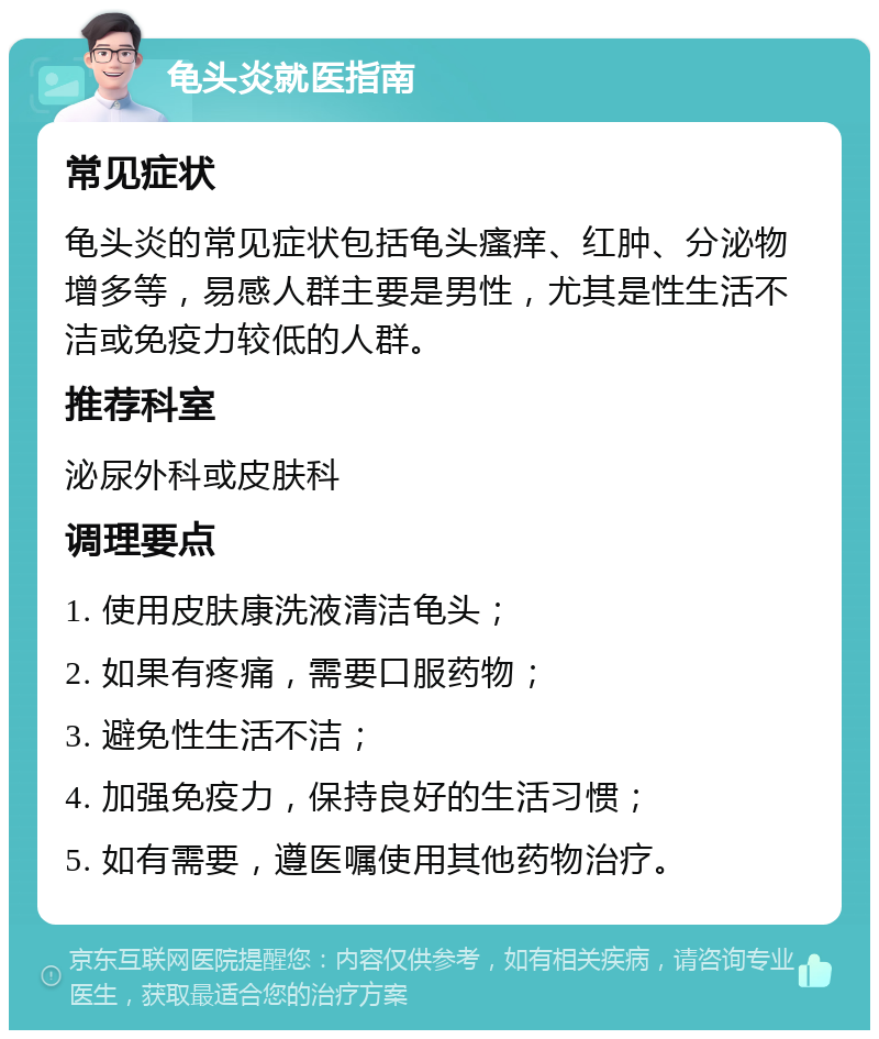 龟头炎就医指南 常见症状 龟头炎的常见症状包括龟头瘙痒、红肿、分泌物增多等，易感人群主要是男性，尤其是性生活不洁或免疫力较低的人群。 推荐科室 泌尿外科或皮肤科 调理要点 1. 使用皮肤康洗液清洁龟头； 2. 如果有疼痛，需要口服药物； 3. 避免性生活不洁； 4. 加强免疫力，保持良好的生活习惯； 5. 如有需要，遵医嘱使用其他药物治疗。