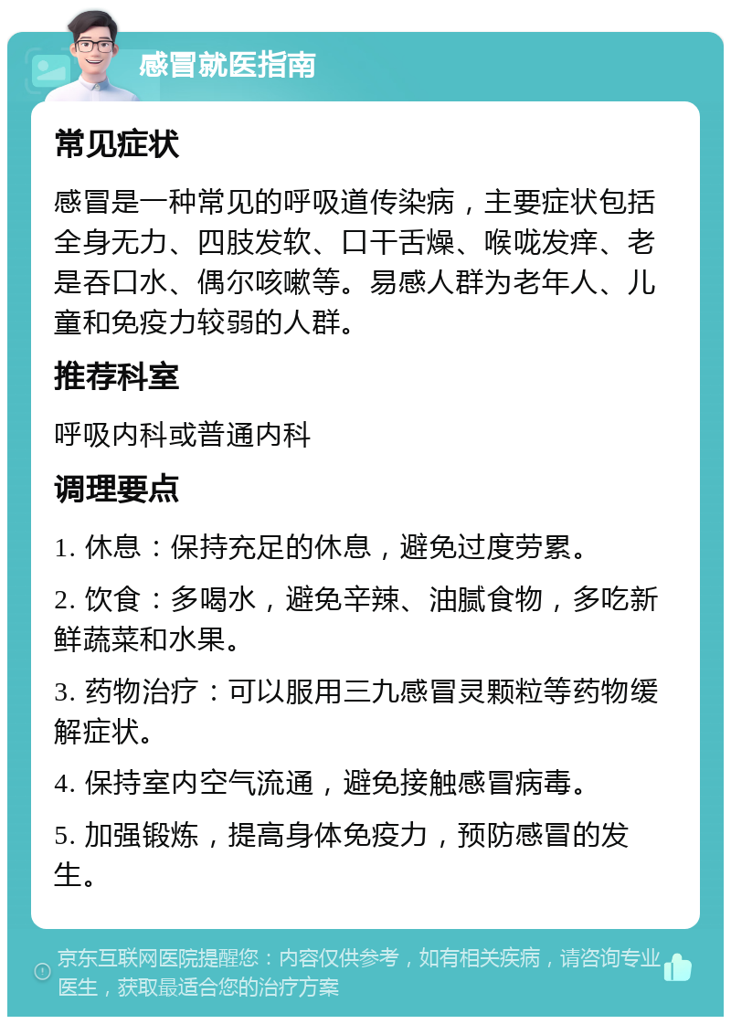 感冒就医指南 常见症状 感冒是一种常见的呼吸道传染病，主要症状包括全身无力、四肢发软、口干舌燥、喉咙发痒、老是吞口水、偶尔咳嗽等。易感人群为老年人、儿童和免疫力较弱的人群。 推荐科室 呼吸内科或普通内科 调理要点 1. 休息：保持充足的休息，避免过度劳累。 2. 饮食：多喝水，避免辛辣、油腻食物，多吃新鲜蔬菜和水果。 3. 药物治疗：可以服用三九感冒灵颗粒等药物缓解症状。 4. 保持室内空气流通，避免接触感冒病毒。 5. 加强锻炼，提高身体免疫力，预防感冒的发生。