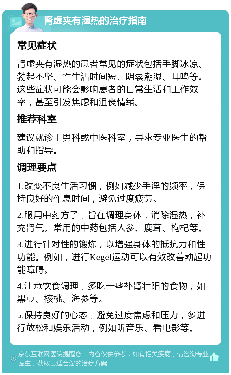 肾虚夹有湿热的治疗指南 常见症状 肾虚夹有湿热的患者常见的症状包括手脚冰凉、勃起不坚、性生活时间短、阴囊潮湿、耳鸣等。这些症状可能会影响患者的日常生活和工作效率，甚至引发焦虑和沮丧情绪。 推荐科室 建议就诊于男科或中医科室，寻求专业医生的帮助和指导。 调理要点 1.改变不良生活习惯，例如减少手淫的频率，保持良好的作息时间，避免过度疲劳。 2.服用中药方子，旨在调理身体，消除湿热，补充肾气。常用的中药包括人参、鹿茸、枸杞等。 3.进行针对性的锻炼，以增强身体的抵抗力和性功能。例如，进行Kegel运动可以有效改善勃起功能障碍。 4.注意饮食调理，多吃一些补肾壮阳的食物，如黑豆、核桃、海参等。 5.保持良好的心态，避免过度焦虑和压力，多进行放松和娱乐活动，例如听音乐、看电影等。