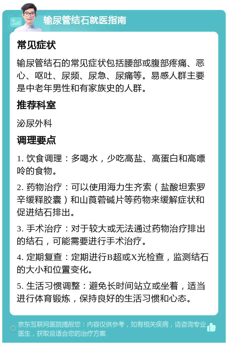 输尿管结石就医指南 常见症状 输尿管结石的常见症状包括腰部或腹部疼痛、恶心、呕吐、尿频、尿急、尿痛等。易感人群主要是中老年男性和有家族史的人群。 推荐科室 泌尿外科 调理要点 1. 饮食调理：多喝水，少吃高盐、高蛋白和高嘌呤的食物。 2. 药物治疗：可以使用海力生齐索（盐酸坦索罗辛缓释胶囊）和山莨菪碱片等药物来缓解症状和促进结石排出。 3. 手术治疗：对于较大或无法通过药物治疗排出的结石，可能需要进行手术治疗。 4. 定期复查：定期进行B超或X光检查，监测结石的大小和位置变化。 5. 生活习惯调整：避免长时间站立或坐着，适当进行体育锻炼，保持良好的生活习惯和心态。