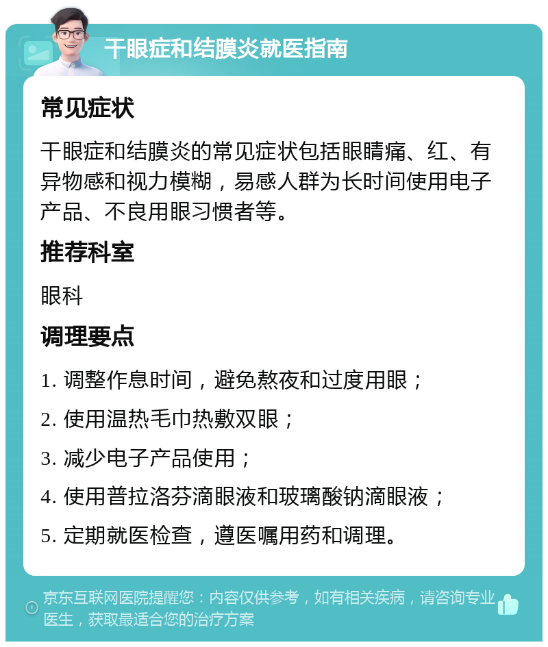 干眼症和结膜炎就医指南 常见症状 干眼症和结膜炎的常见症状包括眼睛痛、红、有异物感和视力模糊，易感人群为长时间使用电子产品、不良用眼习惯者等。 推荐科室 眼科 调理要点 1. 调整作息时间，避免熬夜和过度用眼； 2. 使用温热毛巾热敷双眼； 3. 减少电子产品使用； 4. 使用普拉洛芬滴眼液和玻璃酸钠滴眼液； 5. 定期就医检查，遵医嘱用药和调理。