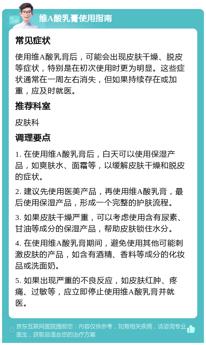 维A酸乳膏使用指南 常见症状 使用维A酸乳膏后，可能会出现皮肤干燥、脱皮等症状，特别是在初次使用时更为明显。这些症状通常在一周左右消失，但如果持续存在或加重，应及时就医。 推荐科室 皮肤科 调理要点 1. 在使用维A酸乳膏后，白天可以使用保湿产品，如爽肤水、面霜等，以缓解皮肤干燥和脱皮的症状。 2. 建议先使用医美产品，再使用维A酸乳膏，最后使用保湿产品，形成一个完整的护肤流程。 3. 如果皮肤干燥严重，可以考虑使用含有尿素、甘油等成分的保湿产品，帮助皮肤锁住水分。 4. 在使用维A酸乳膏期间，避免使用其他可能刺激皮肤的产品，如含有酒精、香料等成分的化妆品或洗面奶。 5. 如果出现严重的不良反应，如皮肤红肿、疼痛、过敏等，应立即停止使用维A酸乳膏并就医。