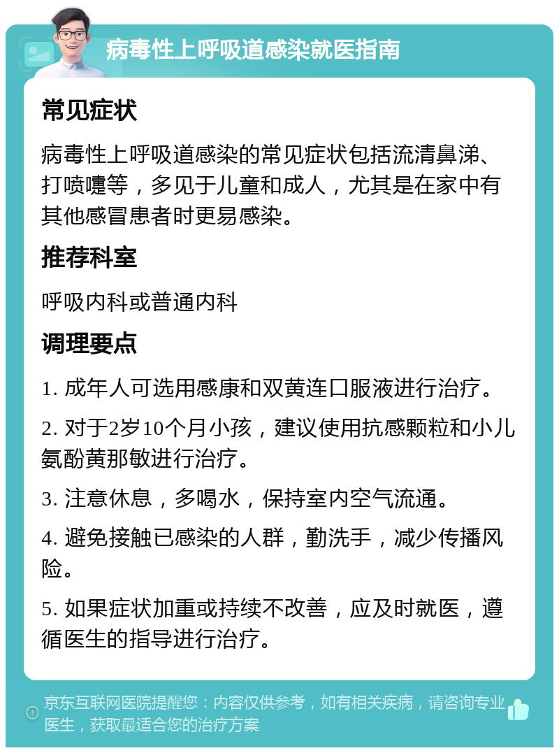 病毒性上呼吸道感染就医指南 常见症状 病毒性上呼吸道感染的常见症状包括流清鼻涕、打喷嚏等，多见于儿童和成人，尤其是在家中有其他感冒患者时更易感染。 推荐科室 呼吸内科或普通内科 调理要点 1. 成年人可选用感康和双黄连口服液进行治疗。 2. 对于2岁10个月小孩，建议使用抗感颗粒和小儿氨酚黄那敏进行治疗。 3. 注意休息，多喝水，保持室内空气流通。 4. 避免接触已感染的人群，勤洗手，减少传播风险。 5. 如果症状加重或持续不改善，应及时就医，遵循医生的指导进行治疗。