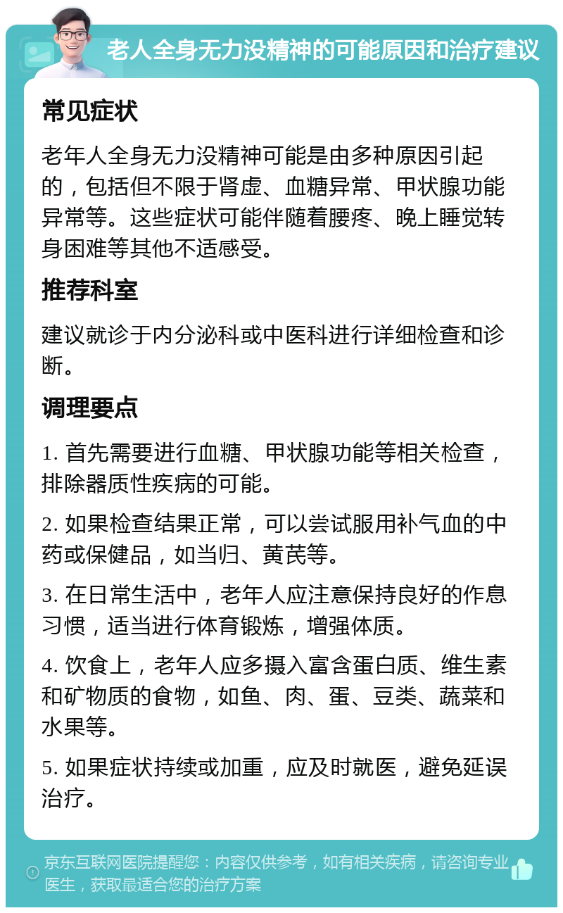 老人全身无力没精神的可能原因和治疗建议 常见症状 老年人全身无力没精神可能是由多种原因引起的，包括但不限于肾虚、血糖异常、甲状腺功能异常等。这些症状可能伴随着腰疼、晚上睡觉转身困难等其他不适感受。 推荐科室 建议就诊于内分泌科或中医科进行详细检查和诊断。 调理要点 1. 首先需要进行血糖、甲状腺功能等相关检查，排除器质性疾病的可能。 2. 如果检查结果正常，可以尝试服用补气血的中药或保健品，如当归、黄芪等。 3. 在日常生活中，老年人应注意保持良好的作息习惯，适当进行体育锻炼，增强体质。 4. 饮食上，老年人应多摄入富含蛋白质、维生素和矿物质的食物，如鱼、肉、蛋、豆类、蔬菜和水果等。 5. 如果症状持续或加重，应及时就医，避免延误治疗。